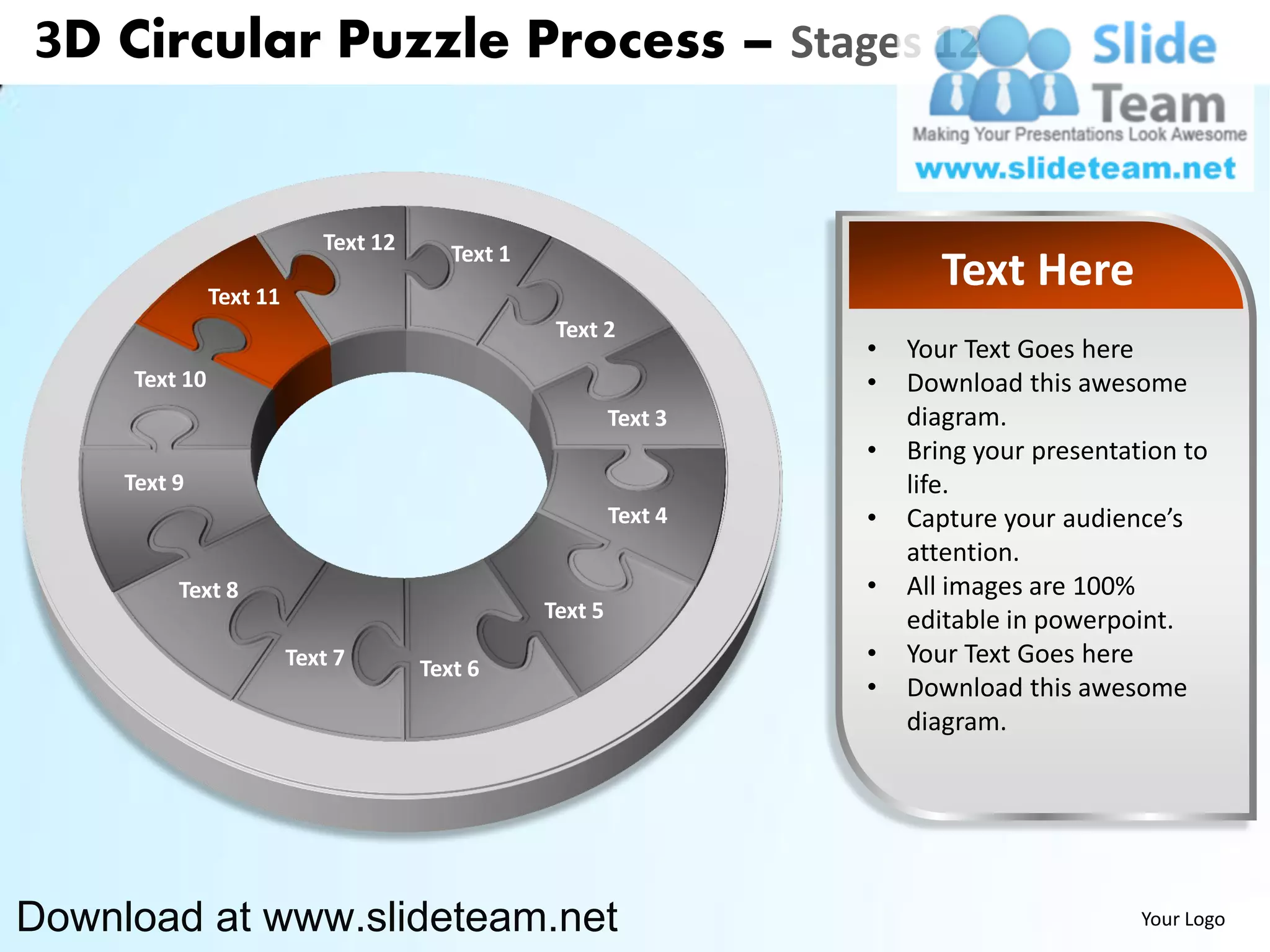 3D Circular Puzzle Process – Stages 12


                            Text 12      Text 1
               Text 11
                                                                           Text Here
                                                   Text 2
                                                                    •   Your Text Goes here
     Text 10                                                        •   Download this awesome
                                                           Text 3       diagram.
                                                                    •   Bring your presentation to
     Text 9                                                             life.
                                                           Text 4   •   Capture your audience’s
                                                                        attention.
          Text 8                                                    •   All images are 100%
                                                  Text 5                editable in powerpoint.
                         Text 7       Text 6
                                                                    •   Your Text Goes here
                                                                    •   Download this awesome
                                                                        diagram.




Download at www.slideteam.net                                                               Your Logo
 