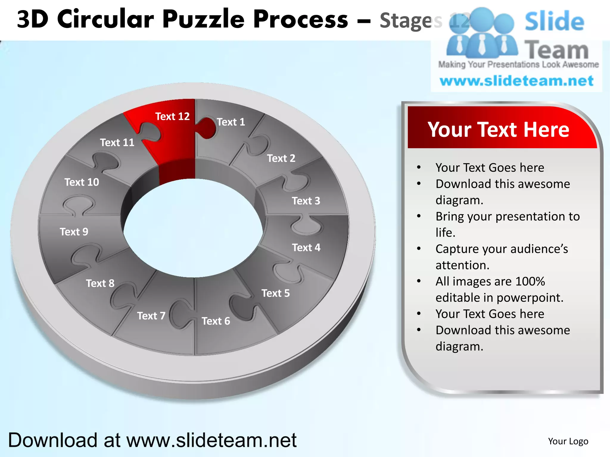 3D Circular Puzzle Process – Stages 12


                            Text 12      Text 1
               Text 11
                                                                        Your Text Here
                                                   Text 2
                                                                    •   Your Text Goes here
     Text 10                                                        •   Download this awesome
                                                           Text 3       diagram.
                                                                    •   Bring your presentation to
     Text 9                                                             life.
                                                           Text 4   •   Capture your audience’s
                                                                        attention.
          Text 8                                                    •   All images are 100%
                                                  Text 5                editable in powerpoint.
                         Text 7       Text 6
                                                                    •   Your Text Goes here
                                                                    •   Download this awesome
                                                                        diagram.




Download at www.slideteam.net                                                               Your Logo
 