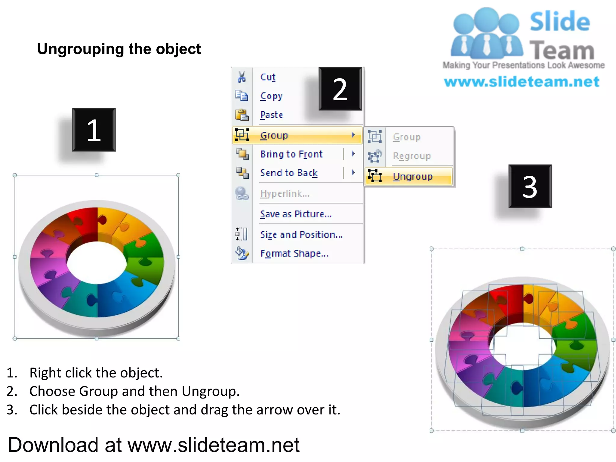 Ungrouping the object

                                                    2
            1
                                                         3




1. Right click the object.
2. Choose Group and then Ungroup.
3. Click beside the object and drag the arrow over it.

Download at www.slideteam.net
 