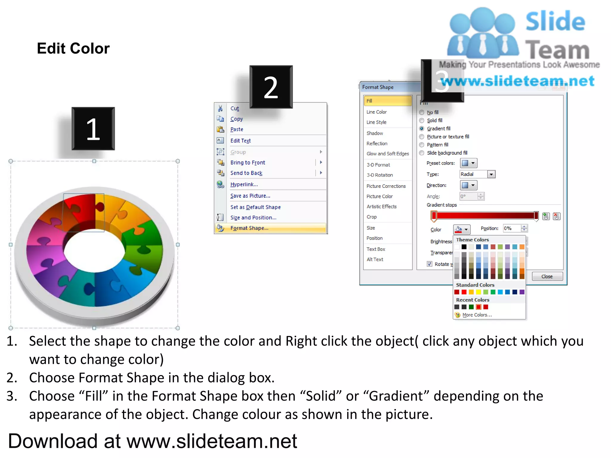Edit Color

                                         2                           3
            1




1. Select the shape to change the color and Right click the object( click any object which you
   want to change color)
2. Choose Format Shape in the dialog box.
3. Choose “Fill” in the Format Shape box then “Solid” or “Gradient” depending on the
   appearance of the object. Change colour as shown in the picture.
Download at www.slideteam.net
 