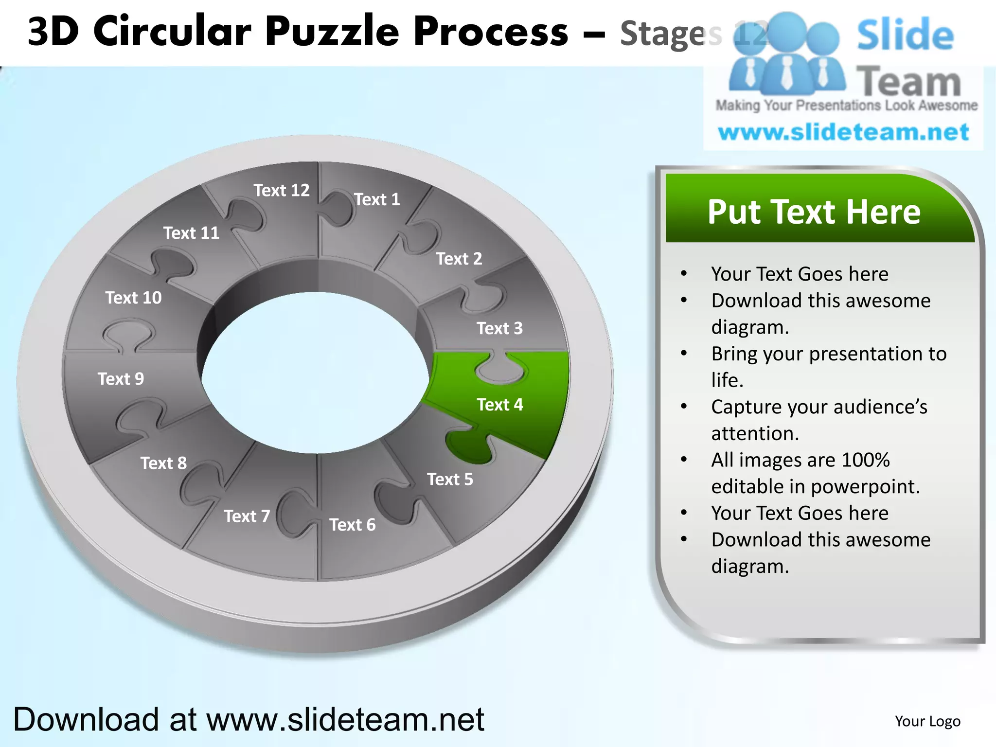 3D Circular Puzzle Process – Stages 12


                            Text 12      Text 1
               Text 11
                                                                        Put Text Here
                                                   Text 2
                                                                    •   Your Text Goes here
     Text 10                                                        •   Download this awesome
                                                           Text 3       diagram.
                                                                    •   Bring your presentation to
     Text 9                                                             life.
                                                           Text 4   •   Capture your audience’s
                                                                        attention.
          Text 8                                                    •   All images are 100%
                                                  Text 5                editable in powerpoint.
                         Text 7       Text 6
                                                                    •   Your Text Goes here
                                                                    •   Download this awesome
                                                                        diagram.




Download at www.slideteam.net                                                               Your Logo
 