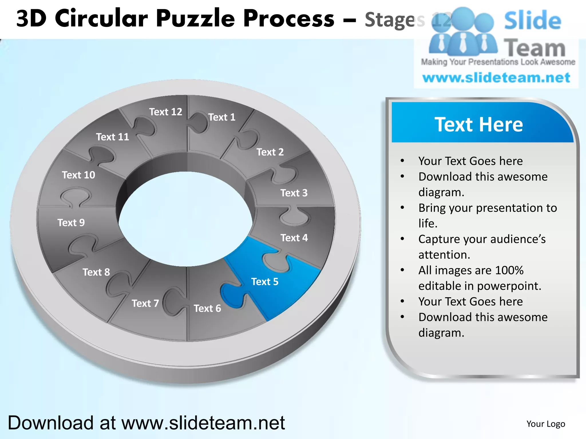 3D Circular Puzzle Process – Stages 12


                            Text 12      Text 1
               Text 11
                                                                           Text Here
                                                   Text 2
                                                                    •   Your Text Goes here
     Text 10                                                        •   Download this awesome
                                                           Text 3       diagram.
                                                                    •   Bring your presentation to
     Text 9                                                             life.
                                                           Text 4   •   Capture your audience’s
                                                                        attention.
          Text 8                                                    •   All images are 100%
                                                  Text 5                editable in powerpoint.
                         Text 7       Text 6
                                                                    •   Your Text Goes here
                                                                    •   Download this awesome
                                                                        diagram.




Download at www.slideteam.net                                                               Your Logo
 