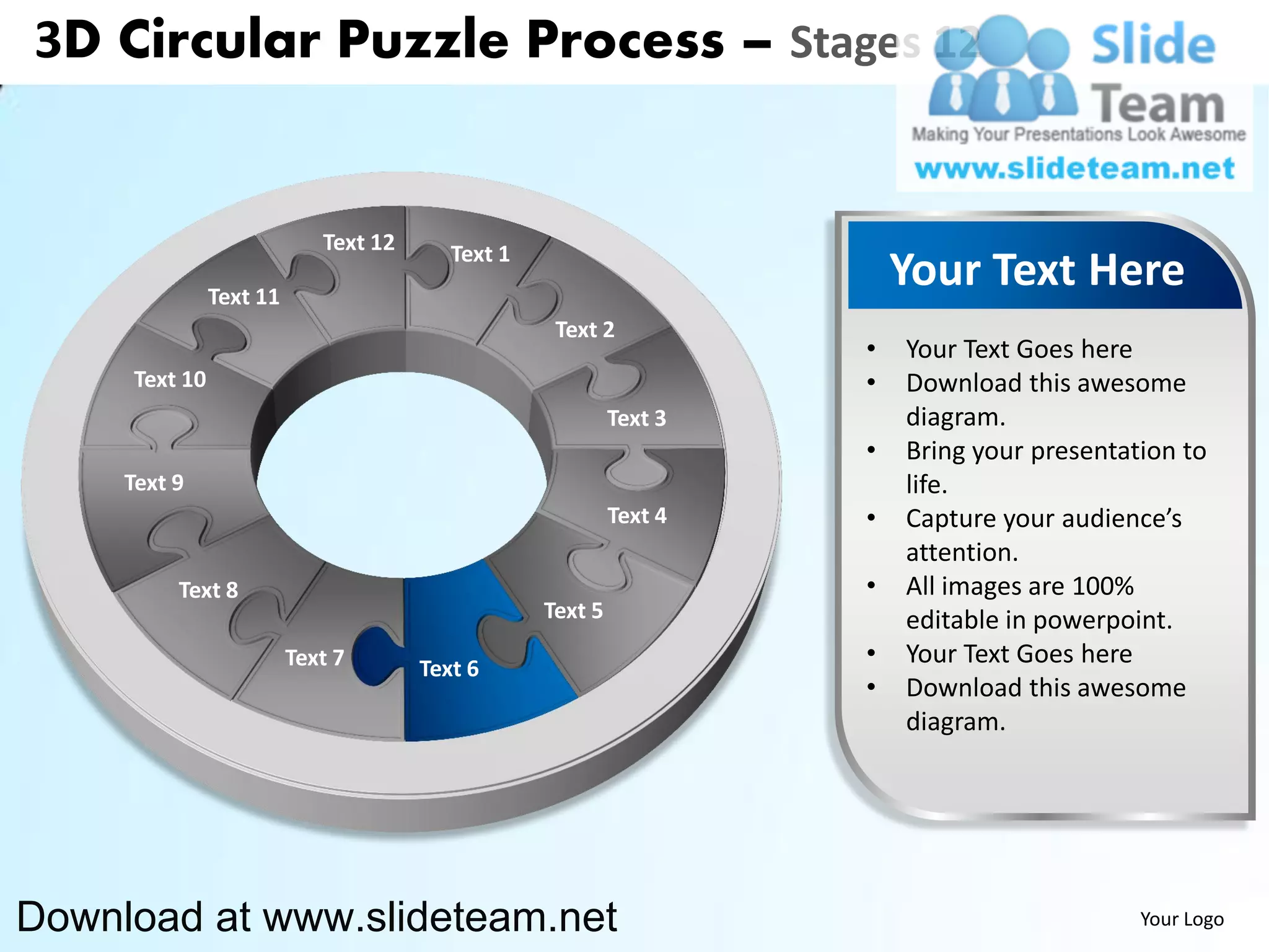 3D Circular Puzzle Process – Stages 12


                            Text 12      Text 1
               Text 11
                                                                        Your Text Here
                                                   Text 2
                                                                    •   Your Text Goes here
     Text 10                                                        •   Download this awesome
                                                           Text 3       diagram.
                                                                    •   Bring your presentation to
     Text 9                                                             life.
                                                           Text 4   •   Capture your audience’s
                                                                        attention.
          Text 8                                                    •   All images are 100%
                                                  Text 5                editable in powerpoint.
                         Text 7       Text 6
                                                                    •   Your Text Goes here
                                                                    •   Download this awesome
                                                                        diagram.




Download at www.slideteam.net                                                               Your Logo
 