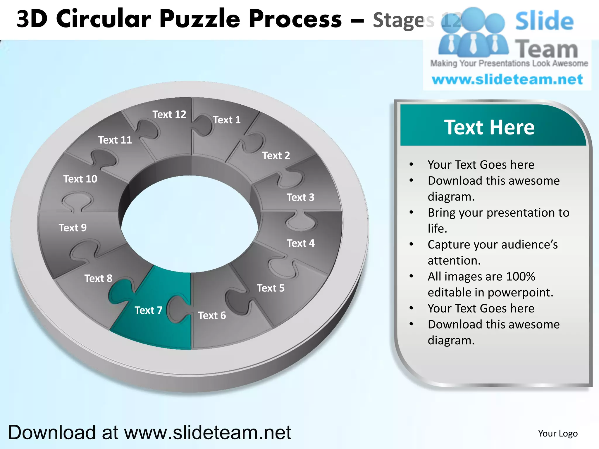 3D Circular Puzzle Process – Stages 12


                            Text 12      Text 1
               Text 11
                                                                           Text Here
                                                   Text 2
                                                                    •   Your Text Goes here
     Text 10                                                        •   Download this awesome
                                                           Text 3       diagram.
                                                                    •   Bring your presentation to
     Text 9                                                             life.
                                                           Text 4   •   Capture your audience’s
                                                                        attention.
          Text 8                                                    •   All images are 100%
                                                  Text 5                editable in powerpoint.
                         Text 7       Text 6
                                                                    •   Your Text Goes here
                                                                    •   Download this awesome
                                                                        diagram.




Download at www.slideteam.net                                                               Your Logo
 