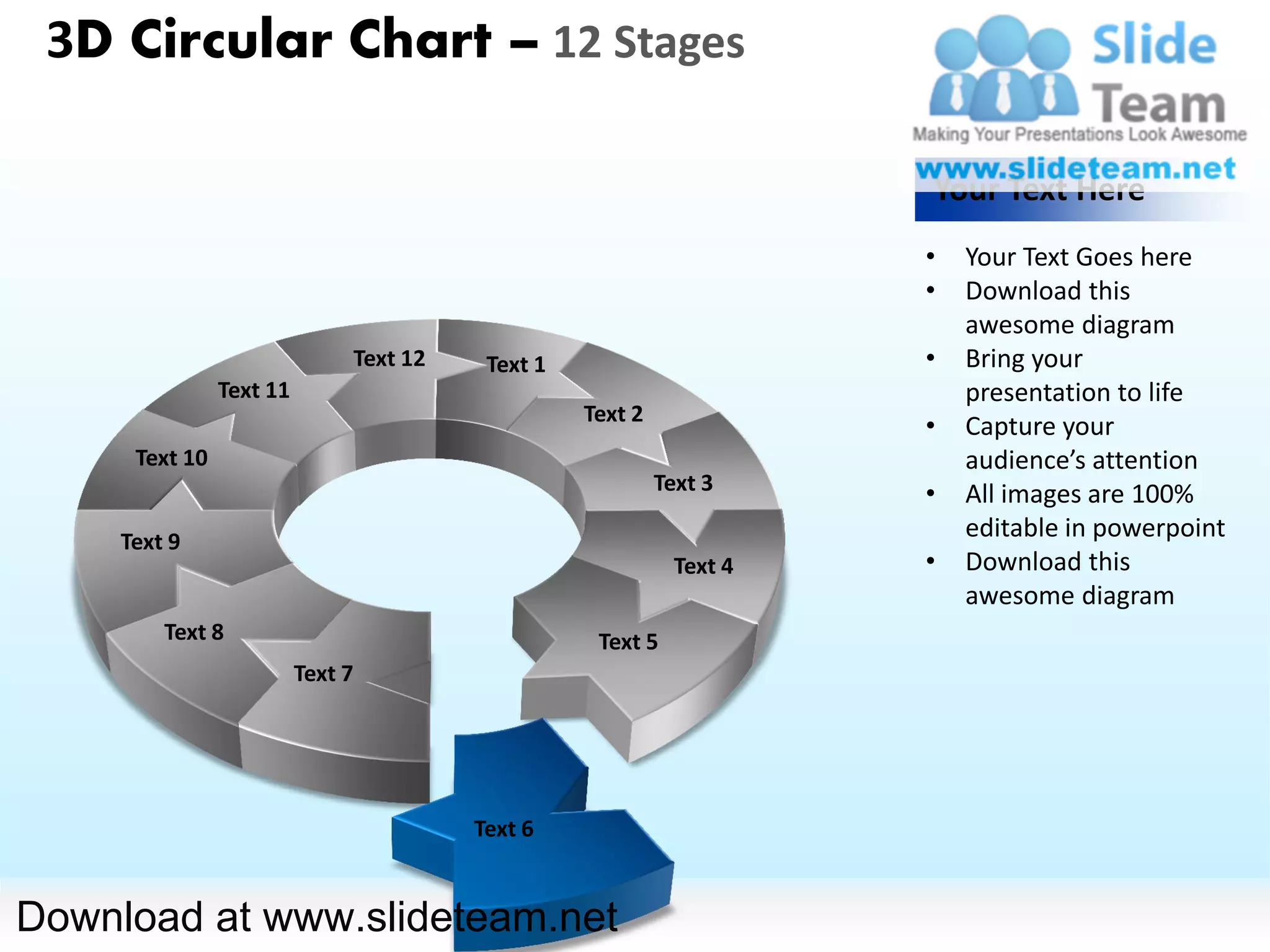 3D Circular Chart – 12 Stages

                                                                       Your Text Here
                                                                       •   Your Text Goes here
                                                                       •   Download this
                                                                           awesome diagram
                               Text 12    Text 1                       •   Bring your
                Text 11                                                    presentation to life
                                                   Text 2
                                                                       •   Capture your
      Text 10                                                              audience’s attention
                                                            Text 3     •   All images are 100%
     Text 9
                                                                           editable in powerpoint
                                                              Text 4   •   Download this
                                                                           awesome diagram
         Text 8                                     Text 5
                          Text 7




                                         Text 6


Download at www.slideteam.net
 