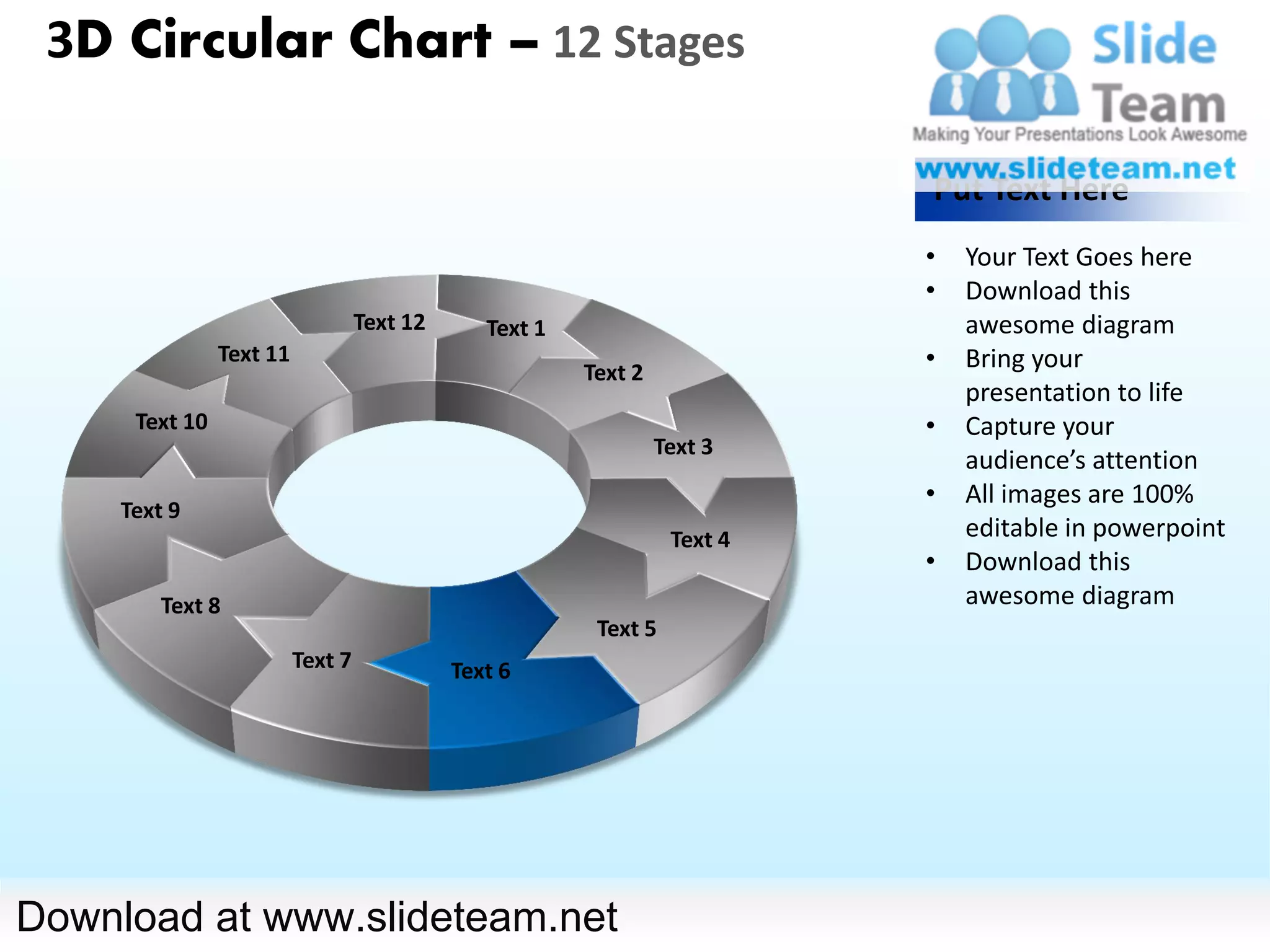 3D Circular Chart – 12 Stages

                                                                            Put Text Here
                                                                            •   Your Text Goes here
                                                                            •   Download this
                                   Text 12      Text 1                          awesome diagram
                Text 11
                                                         Text 2
                                                                            •   Bring your
                                                                                presentation to life
      Text 10                                                               •   Capture your
                                                                  Text 3
                                                                                audience’s attention
                                                                            •   All images are 100%
     Text 9
                                                                   Text 4       editable in powerpoint
                                                                            •   Download this
         Text 8                                                                 awesome diagram
                                                          Text 5
                          Text 7             Text 6




Download at www.slideteam.net
 