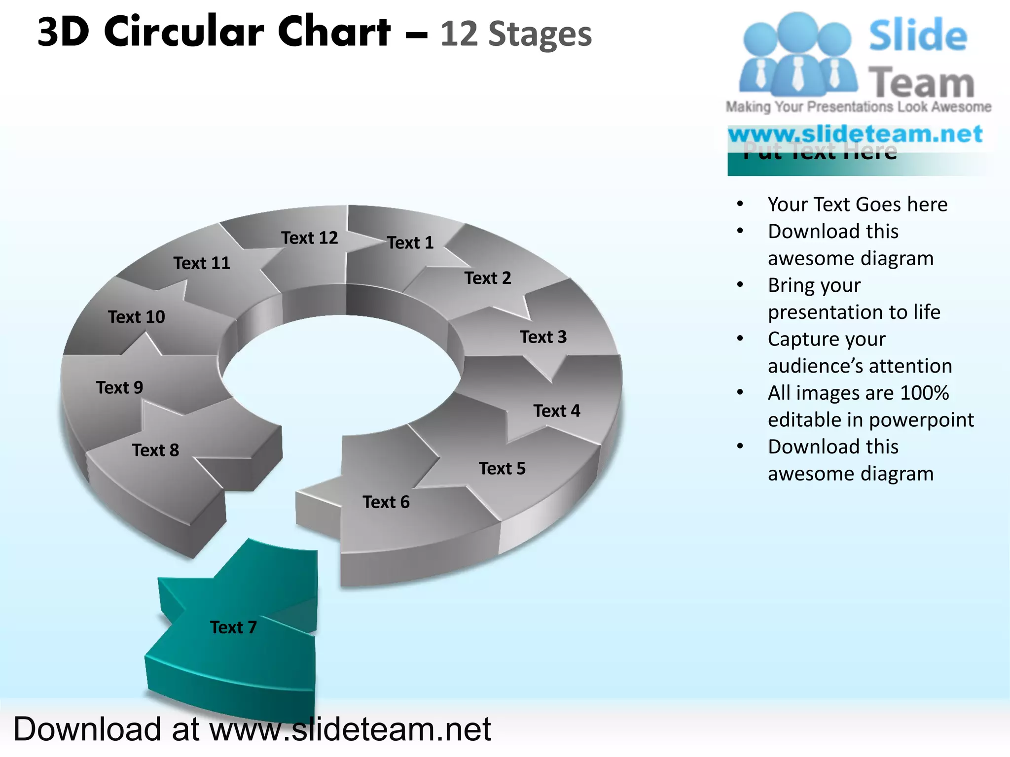 3D Circular Chart – 12 Stages

                                                                      Put Text Here
                                                                      •   Your Text Goes here
                             Text 12      Text 1
                                                                      •   Download this
                Text 11                                                   awesome diagram
                                                   Text 2             •   Bring your
      Text 10                                                             presentation to life
                                                            Text 3    •   Capture your
                                                                          audience’s attention
     Text 9                                                           •   All images are 100%
                                                             Text 4       editable in powerpoint
         Text 8                                                       •   Download this
                                                    Text 5                awesome diagram
                                       Text 6




                    Text 7




Download at www.slideteam.net
 
