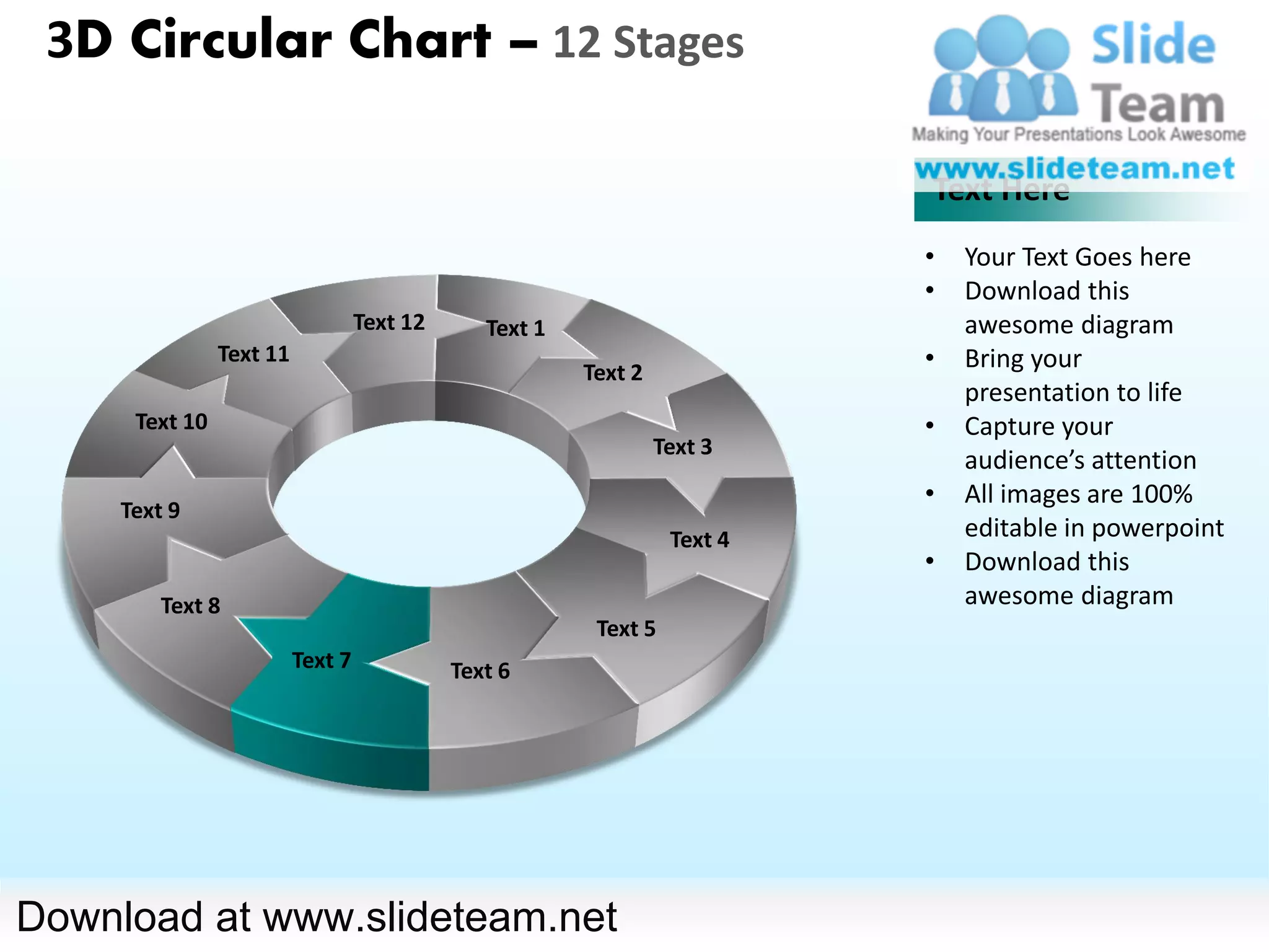 3D Circular Chart – 12 Stages

                                                                            Text Here
                                                                            •   Your Text Goes here
                                                                            •   Download this
                                   Text 12      Text 1                          awesome diagram
                Text 11
                                                         Text 2
                                                                            •   Bring your
                                                                                presentation to life
      Text 10                                                               •   Capture your
                                                                  Text 3
                                                                                audience’s attention
                                                                            •   All images are 100%
     Text 9
                                                                   Text 4       editable in powerpoint
                                                                            •   Download this
         Text 8                                                                 awesome diagram
                                                          Text 5
                          Text 7             Text 6




Download at www.slideteam.net
 