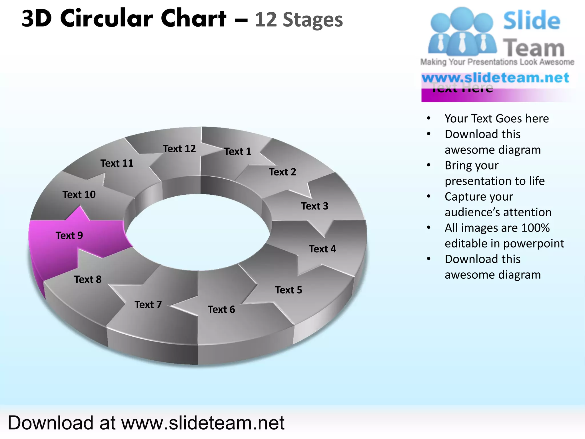 3D Circular Chart – 12 Stages

                                                                            Text Here
                                                                            •   Your Text Goes here
                                                                            •   Download this
                                   Text 12      Text 1                          awesome diagram
                Text 11
                                                         Text 2
                                                                            •   Bring your
                                                                                presentation to life
      Text 10                                                               •   Capture your
                                                                  Text 3
                                                                                audience’s attention
                                                                            •   All images are 100%
     Text 9
                                                                   Text 4       editable in powerpoint
                                                                            •   Download this
         Text 8                                                                 awesome diagram
                                                          Text 5
                          Text 7             Text 6




Download at www.slideteam.net
 