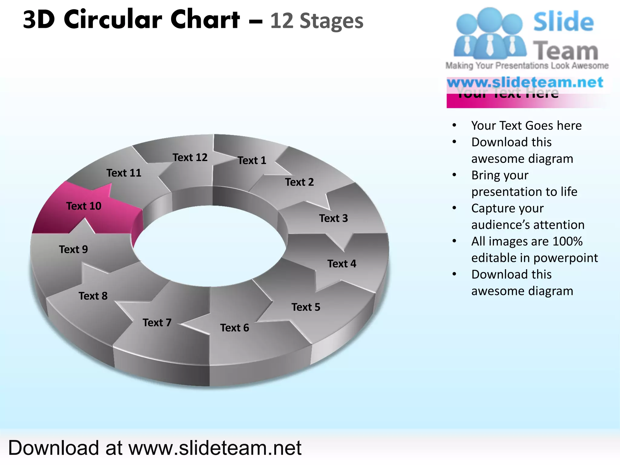 3D Circular Chart – 12 Stages

                                                                            Your Text Here
                                                                            •   Your Text Goes here
                                                                            •   Download this
                                   Text 12      Text 1                          awesome diagram
                Text 11
                                                         Text 2
                                                                            •   Bring your
                                                                                presentation to life
      Text 10                                                               •   Capture your
                                                                  Text 3
                                                                                audience’s attention
                                                                            •   All images are 100%
     Text 9
                                                                   Text 4       editable in powerpoint
                                                                            •   Download this
         Text 8                                                                 awesome diagram
                                                          Text 5
                          Text 7             Text 6




Download at www.slideteam.net
 
