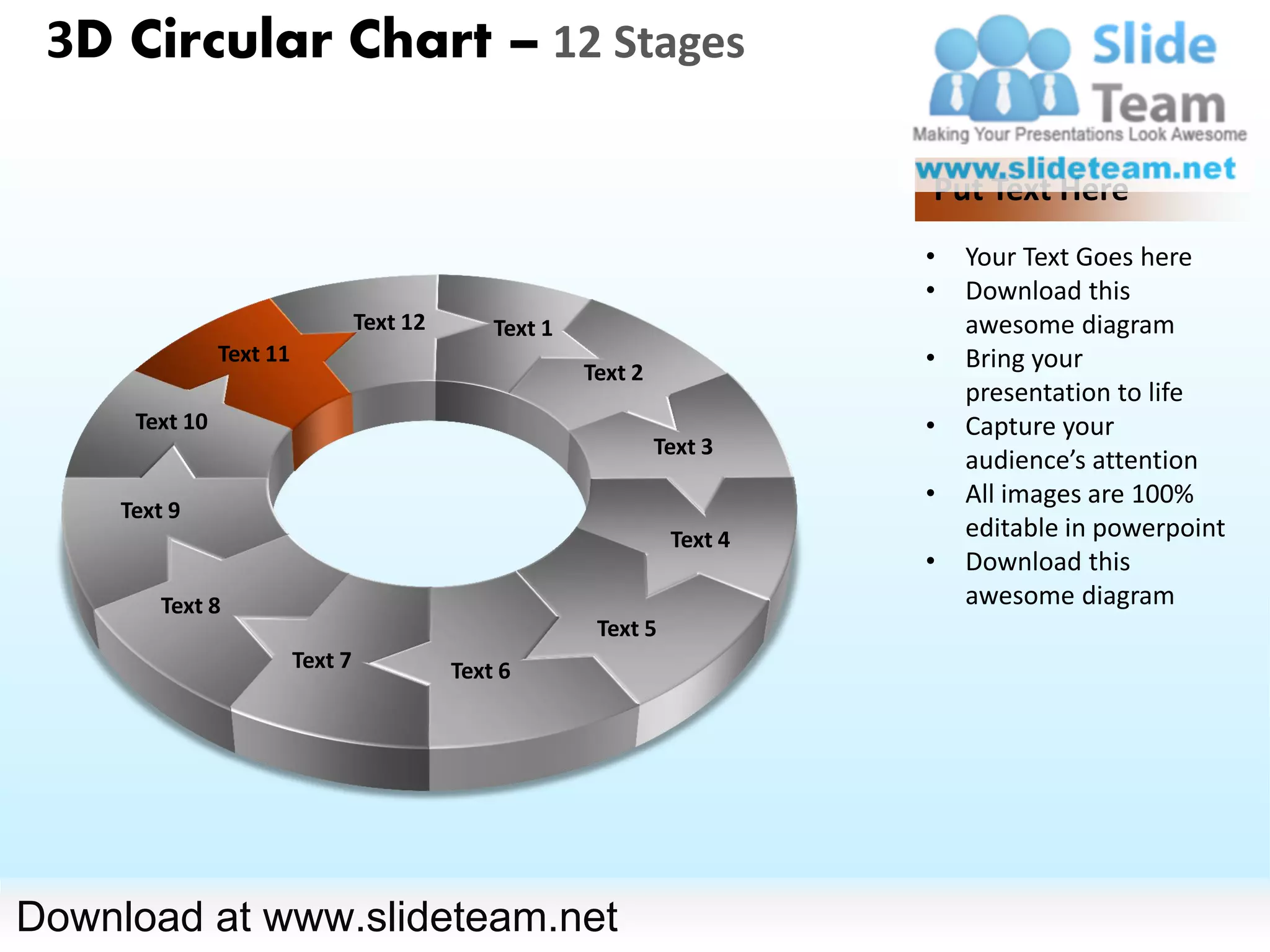 3D Circular Chart – 12 Stages

                                                                             Put Text Here
                                                                             •   Your Text Goes here
                                                                             •   Download this
                                   Text 12       Text 1                          awesome diagram
                Text 11
                                                          Text 2
                                                                             •   Bring your
                                                                                 presentation to life
      Text 10                                                                •   Capture your
                                                                   Text 3
                                                                                 audience’s attention
                                                                             •   All images are 100%
     Text 9
                                                                    Text 4       editable in powerpoint
                                                                             •   Download this
         Text 8                                                                  awesome diagram
                                                           Text 5
                          Text 7             Text 6




Download at www.slideteam.net
 