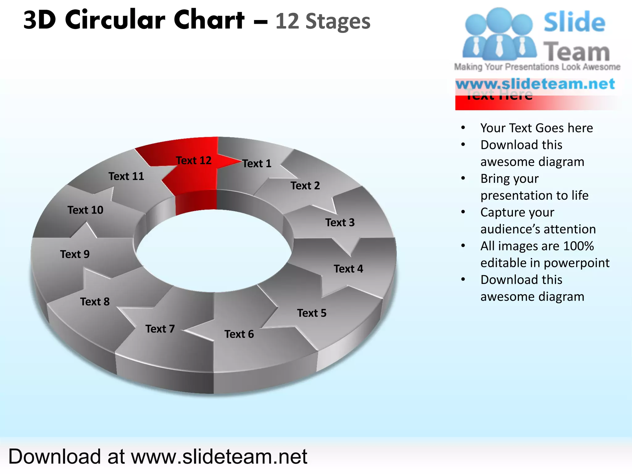3D Circular Chart – 12 Stages

                                                                            Text Here
                                                                            •   Your Text Goes here
                                                                            •   Download this
                                   Text 12      Text 1                          awesome diagram
                Text 11
                                                         Text 2
                                                                            •   Bring your
                                                                                presentation to life
      Text 10                                                               •   Capture your
                                                                  Text 3
                                                                                audience’s attention
                                                                            •   All images are 100%
     Text 9
                                                                   Text 4       editable in powerpoint
                                                                            •   Download this
         Text 8                                                                 awesome diagram
                                                          Text 5
                          Text 7             Text 6




Download at www.slideteam.net
 