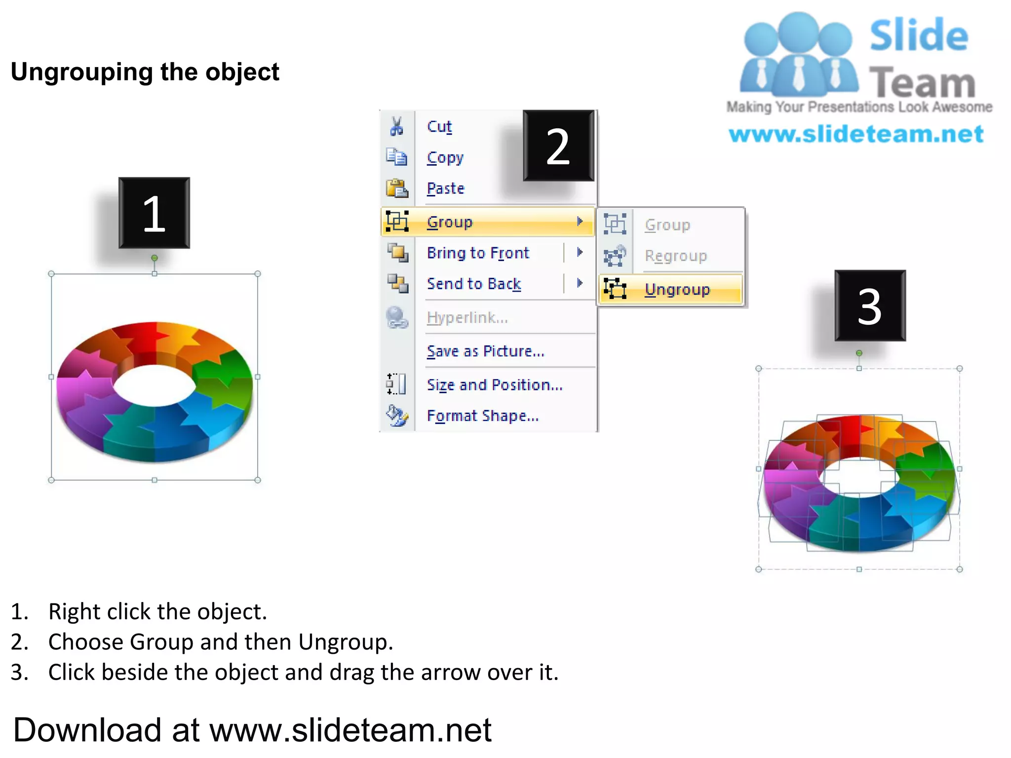 Ungrouping the object


                                                    2
            1
                                                         3




1. Right click the object.
2. Choose Group and then Ungroup.
3. Click beside the object and drag the arrow over it.

Download at www.slideteam.net
 