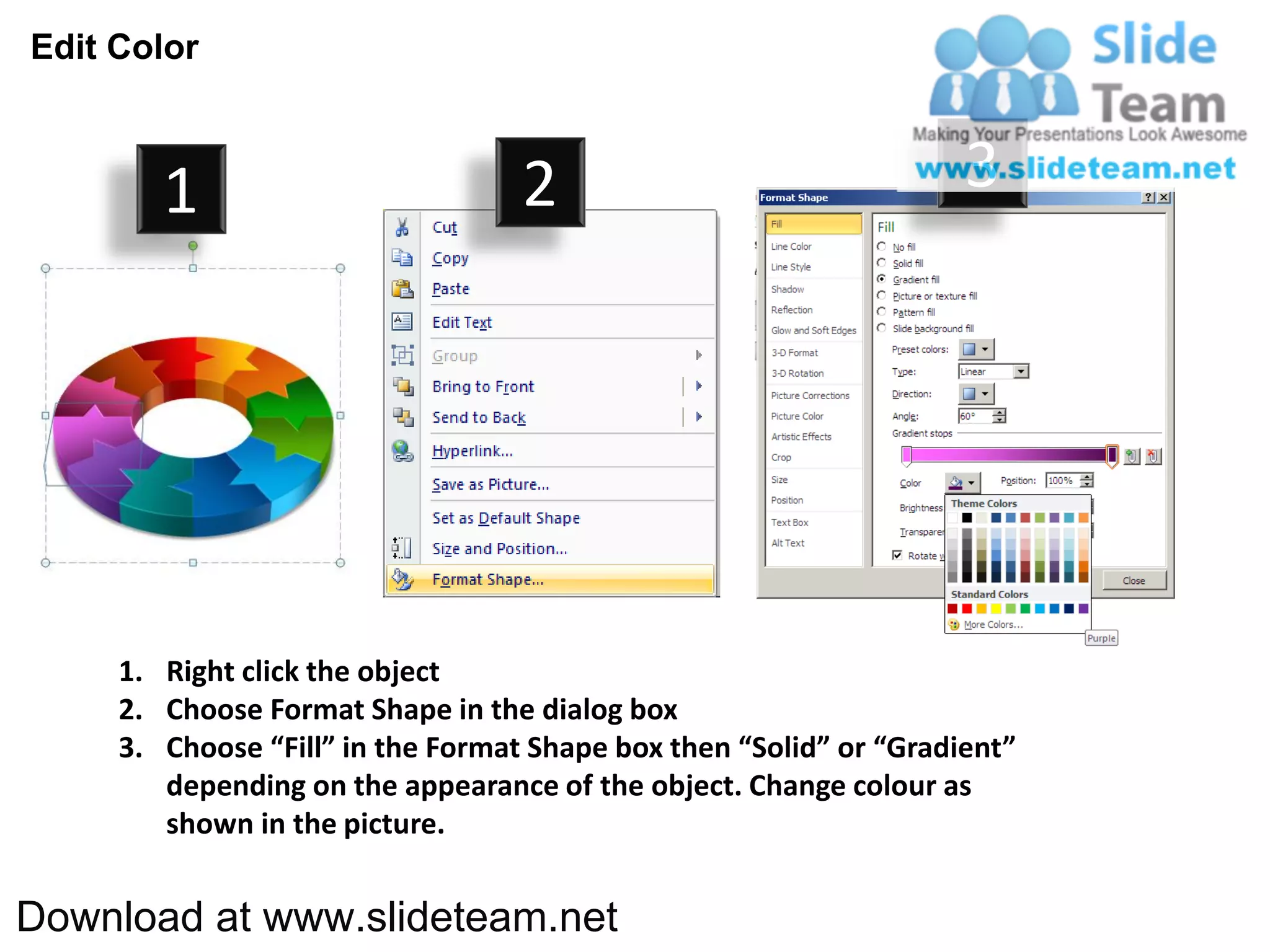 Edit Color



        1                          2                                3




     1. Right click the object
     2. Choose Format Shape in the dialog box
     3. Choose “Fill” in the Format Shape box then “Solid” or “Gradient”
        depending on the appearance of the object. Change colour as
        shown in the picture.


Download at www.slideteam.net
 