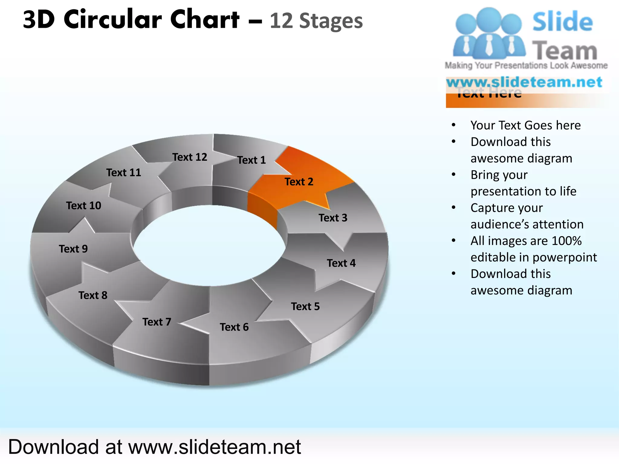 3D Circular Chart – 12 Stages

                                                                            Text Here
                                                                            •   Your Text Goes here
                                                                            •   Download this
                                   Text 12      Text 1                          awesome diagram
                Text 11
                                                         Text 2
                                                                            •   Bring your
                                                                                presentation to life
      Text 10                                                               •   Capture your
                                                                  Text 3
                                                                                audience’s attention
                                                                            •   All images are 100%
     Text 9
                                                                   Text 4       editable in powerpoint
                                                                            •   Download this
         Text 8                                                                 awesome diagram
                                                          Text 5
                          Text 7             Text 6




Download at www.slideteam.net
 
