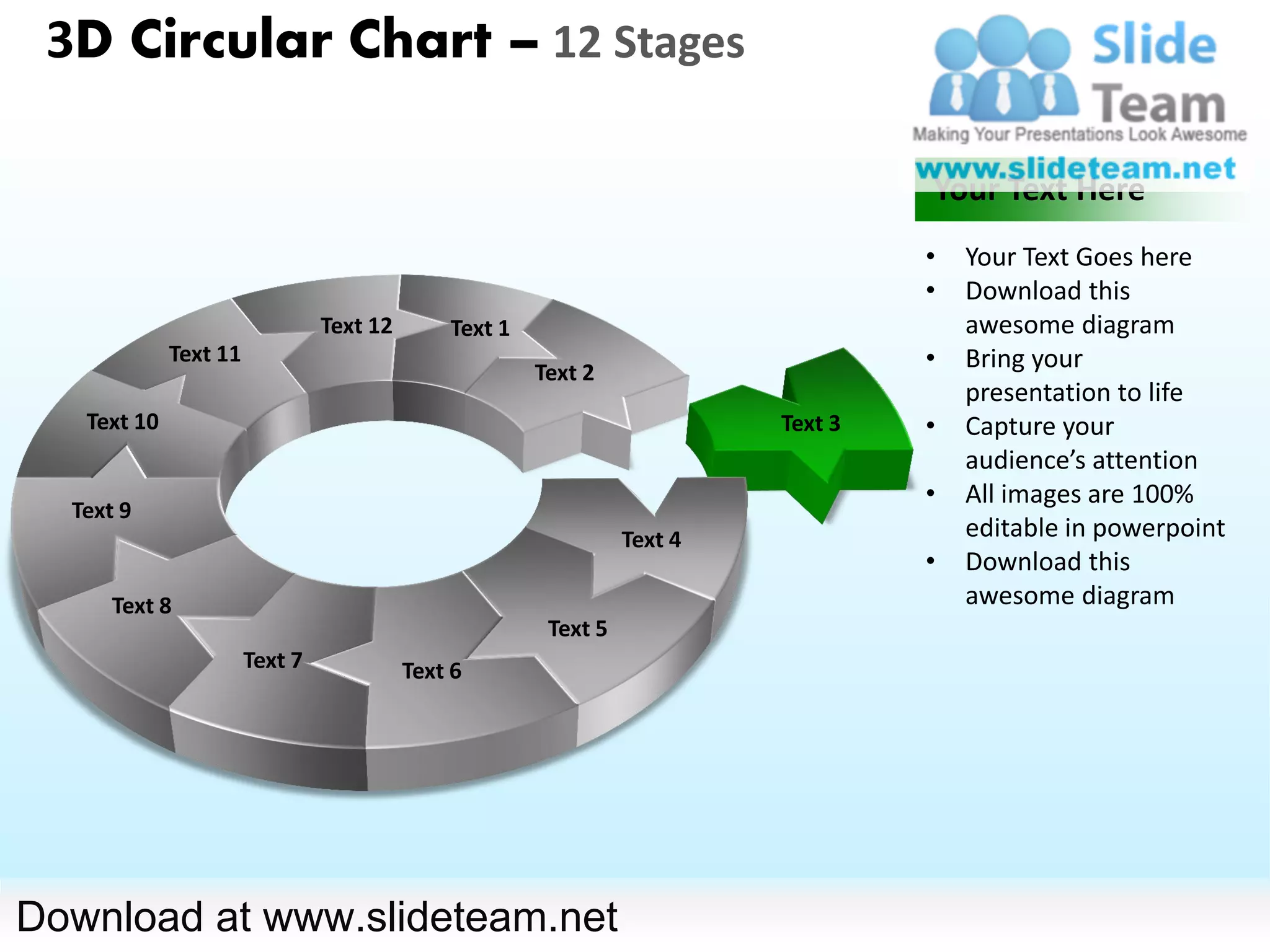 3D Circular Chart – 12 Stages

                                                                                   Your Text Here
                                                                                   •   Your Text Goes here
                                                                                   •   Download this
                                Text 12       Text 1                                   awesome diagram
             Text 11
                                                       Text 2
                                                                                   •   Bring your
                                                                                       presentation to life
   Text 10                                                                Text 3   •   Capture your
                                                                                       audience’s attention
                                                                                   •   All images are 100%
  Text 9
                                                                 Text 4                editable in powerpoint
                                                                                   •   Download this
      Text 8                                                                           awesome diagram
                                                        Text 5
                       Text 7             Text 6




Download at www.slideteam.net
 