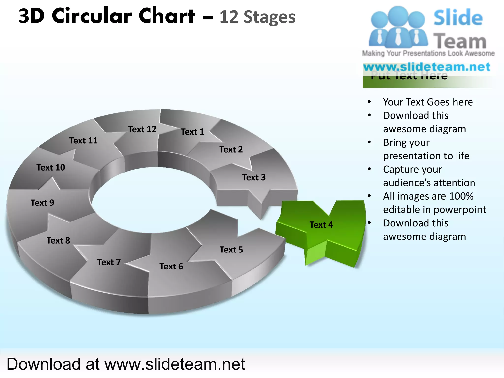 3D Circular Chart – 12 Stages

                                                                           Put Text Here
                                                                           •   Your Text Goes here
                                                                           •   Download this
                            Text 12        Text 1                              awesome diagram
             Text 11                                                       •   Bring your
                                                    Text 2
                                                                               presentation to life
   Text 10                                                                 •   Capture your
                                                         Text 3
                                                                               audience’s attention
                                                                           •   All images are 100%
  Text 9
                                                                               editable in powerpoint
                                                                  Text 4   •   Download this
      Text 8                                                                   awesome diagram
                                                    Text 5
                   Text 7             Text 6




Download at www.slideteam.net
 