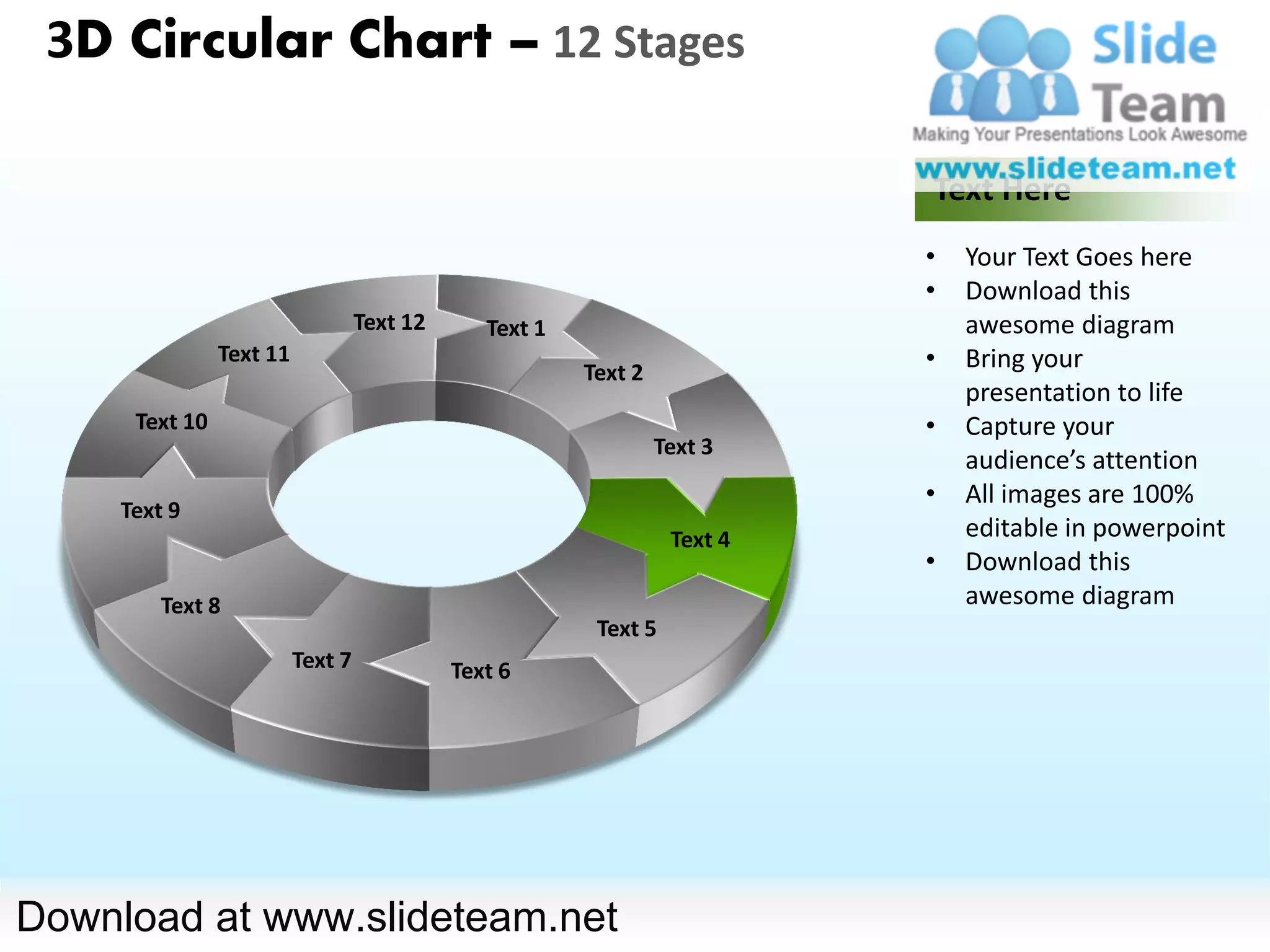 3D Circular Chart – 12 Stages

                                                                            Text Here
                                                                            •   Your Text Goes here
                                                                            •   Download this
                                   Text 12      Text 1                          awesome diagram
                Text 11
                                                         Text 2
                                                                            •   Bring your
                                                                                presentation to life
      Text 10                                                               •   Capture your
                                                                  Text 3
                                                                                audience’s attention
                                                                            •   All images are 100%
     Text 9
                                                                   Text 4       editable in powerpoint
                                                                            •   Download this
         Text 8                                                                 awesome diagram
                                                          Text 5
                          Text 7             Text 6




Download at www.slideteam.net
 