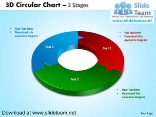 3D Circular Chart – 3 Stages


   •   Your Text here
   •   Download this                                    •    Put Text here
       awesome diagram                                  •    Download this
                                                             awesome diagram

                         Text 3            Text 1




                                  Text 2


                                                    •       Your Text here
                                                    •       Download this
                                                            awesome diagram




Download at www.slideteam.net                                           Your Logo
 