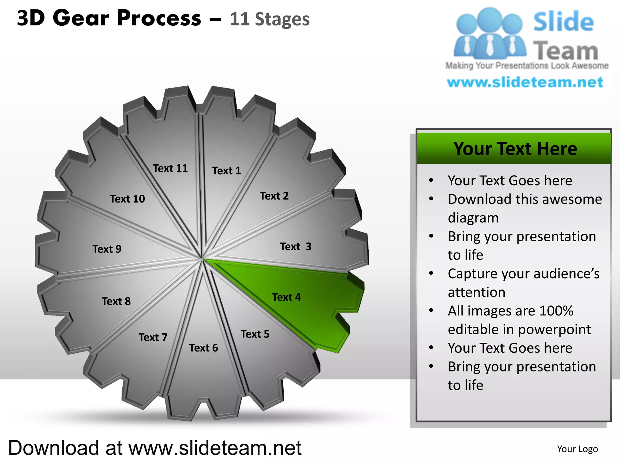 3D Gear Process – 11 Stages




                                                              Your Text Here
                     Text 11       Text 1
                                                           • Your Text Goes here
           Text 10                          Text 2         • Download this awesome
                                                             diagram
                                                           • Bring your presentation
        Text 9                                    Text 3
                                                             to life
                                                           • Capture your audience’s
                                                 Text 4      attention
         Text 8
                                                           • All images are 100%
                  Text 7                Text 5               editable in powerpoint
                               Text 6                      • Your Text Goes here
                                                           • Bring your presentation
                                                             to life



Download at www.slideteam.net                                                Your Logo
 