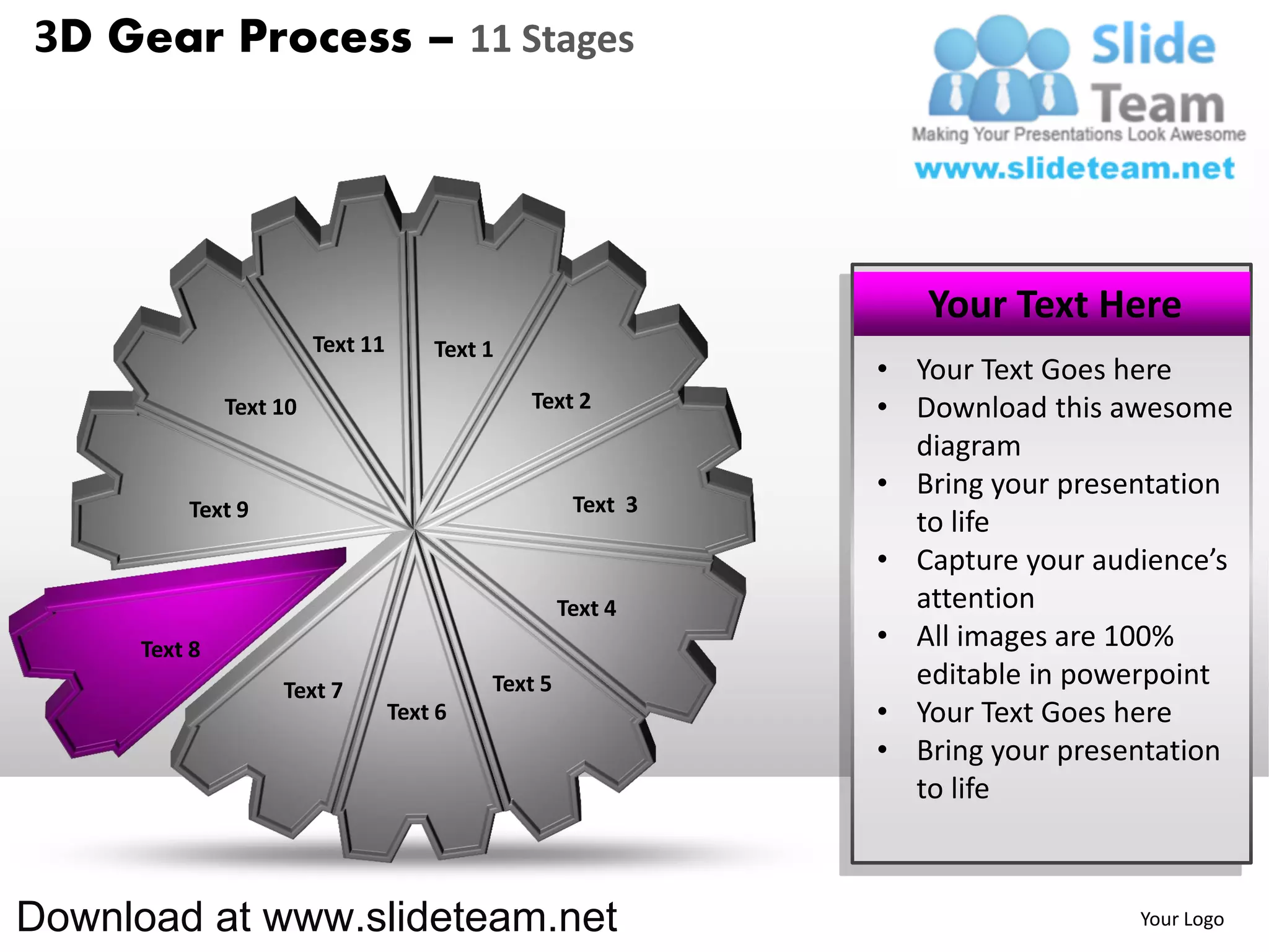 3D Gear Process – 11 Stages




                                                                  Your Text Here
                         Text 11       Text 1
                                                               • Your Text Goes here
               Text 10                          Text 2         • Download this awesome
                                                                 diagram
                                                               • Bring your presentation
          Text 9                                      Text 3
                                                                 to life
                                                               • Capture your audience’s
                                                     Text 4      attention
      Text 8                                                   • All images are 100%
                    Text 7                  Text 5               editable in powerpoint
                                   Text 6                      • Your Text Goes here
                                                               • Bring your presentation
                                                                 to life



Download at www.slideteam.net                                                    Your Logo
 