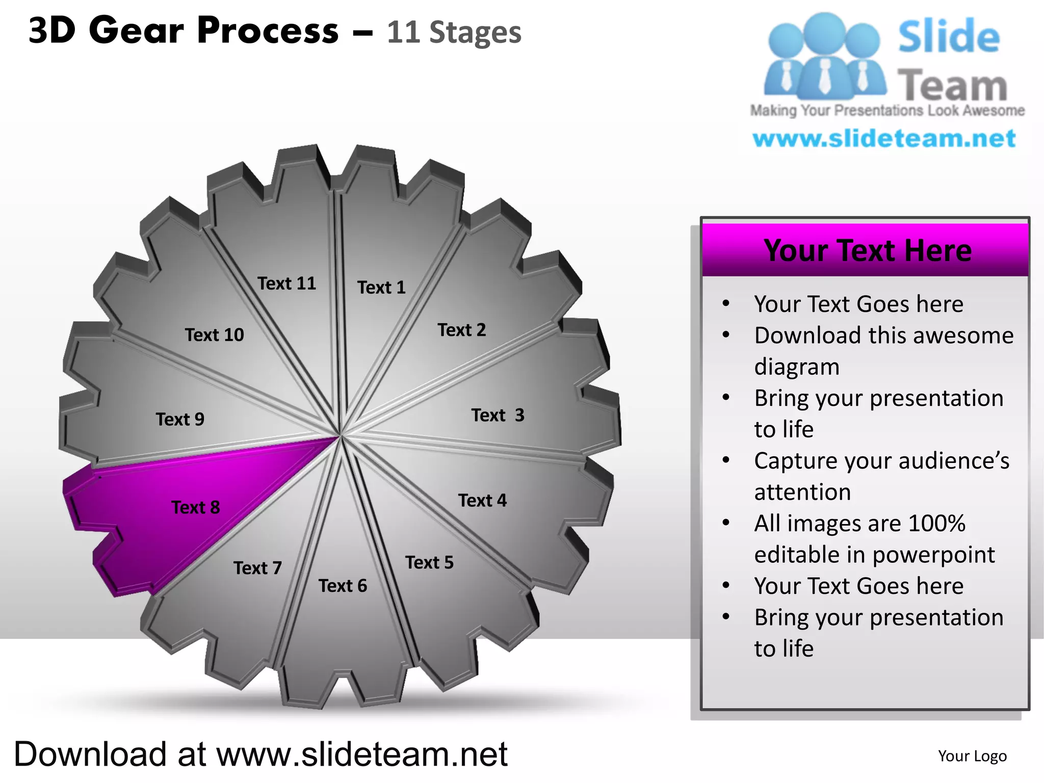 3D Gear Process – 11 Stages




                                                              Your Text Here
                     Text 11       Text 1
                                                           • Your Text Goes here
           Text 10                          Text 2         • Download this awesome
                                                             diagram
                                                           • Bring your presentation
        Text 9                                    Text 3
                                                             to life
                                                           • Capture your audience’s
                                                 Text 4      attention
         Text 8
                                                           • All images are 100%
                  Text 7                Text 5               editable in powerpoint
                               Text 6                      • Your Text Goes here
                                                           • Bring your presentation
                                                             to life



Download at www.slideteam.net                                                Your Logo
 