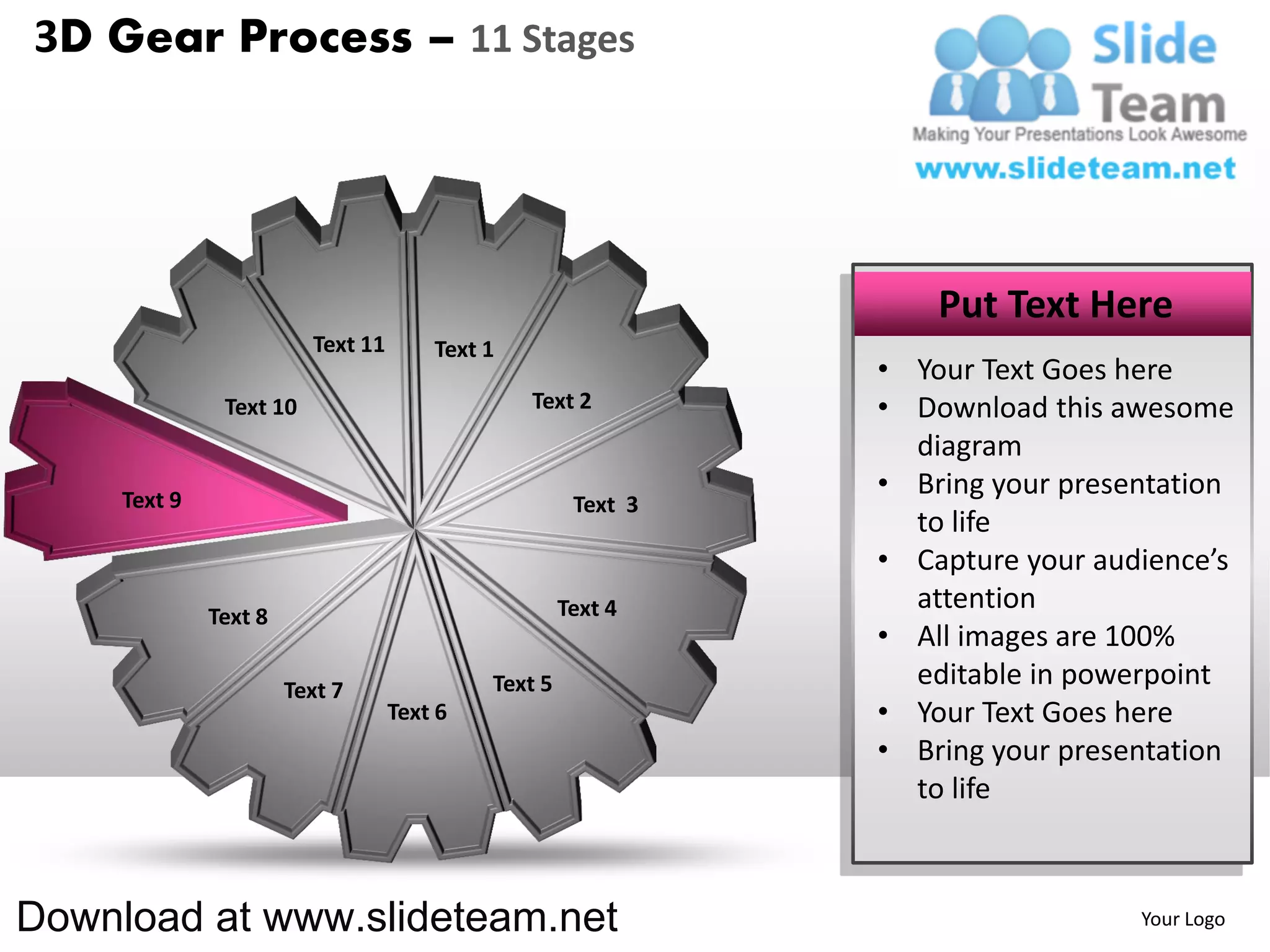 3D Gear Process – 11 Stages




                                                                   Put Text Here
                         Text 11       Text 1
                                                               • Your Text Goes here
               Text 10                          Text 2         • Download this awesome
                                                                 diagram
     Text 9
                                                               • Bring your presentation
                                                      Text 3
                                                                 to life
                                                               • Capture your audience’s
                                                     Text 4      attention
              Text 8
                                                               • All images are 100%
                       Text 7               Text 5               editable in powerpoint
                                   Text 6                      • Your Text Goes here
                                                               • Bring your presentation
                                                                 to life



Download at www.slideteam.net                                                    Your Logo
 