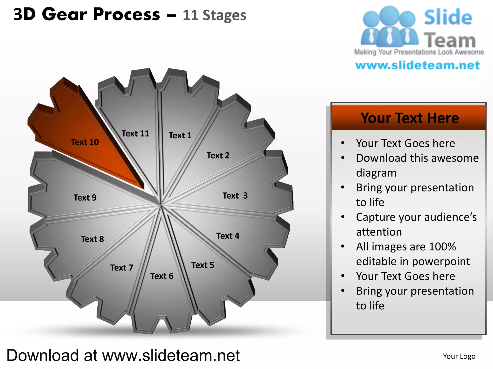 3D Gear Process – 11 Stages




                                                              Your Text Here
                     Text 11       Text 1
        Text 10                                            • Your Text Goes here
                                            Text 2         • Download this awesome
                                                             diagram
                                                           • Bring your presentation
        Text 9                                    Text 3
                                                             to life
                                                           • Capture your audience’s
                                                 Text 4      attention
          Text 8
                                                           • All images are 100%
                   Text 7               Text 5               editable in powerpoint
                               Text 6                      • Your Text Goes here
                                                           • Bring your presentation
                                                             to life



Download at www.slideteam.net                                                Your Logo
 
