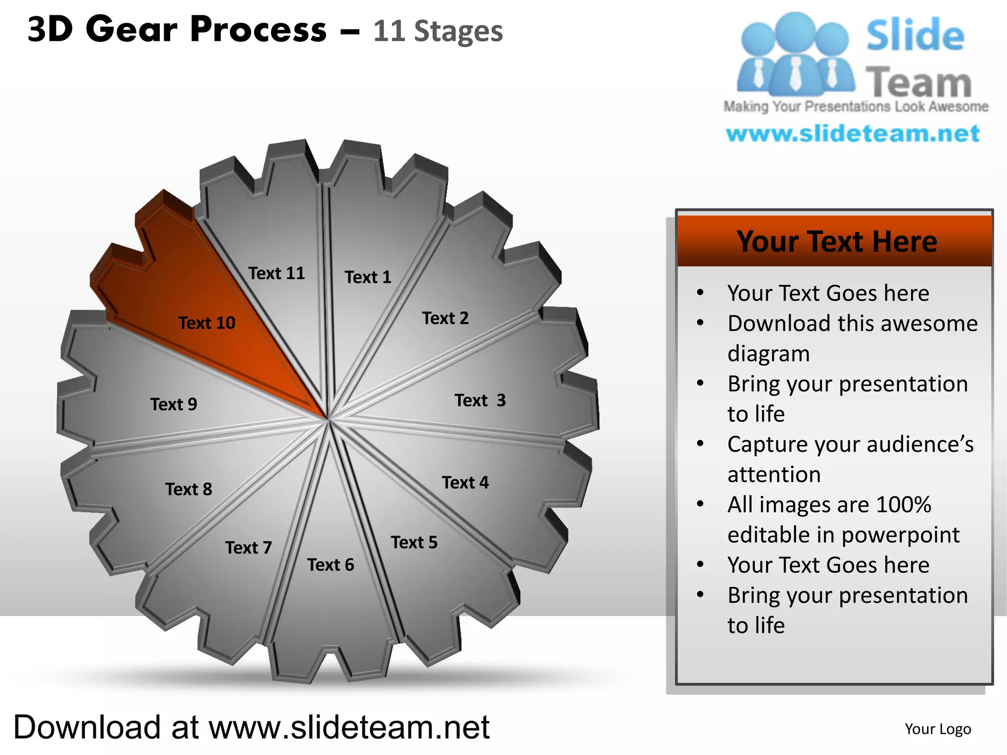 3D Gear Process – 11 Stages




                                                              Your Text Here
                     Text 11       Text 1
                                                           • Your Text Goes here
           Text 10                          Text 2         • Download this awesome
                                                             diagram
                                                           • Bring your presentation
        Text 9                                    Text 3
                                                             to life
                                                           • Capture your audience’s
                                                 Text 4      attention
         Text 8
                                                           • All images are 100%
                  Text 7                Text 5               editable in powerpoint
                               Text 6                      • Your Text Goes here
                                                           • Bring your presentation
                                                             to life



Download at www.slideteam.net                                                Your Logo
 