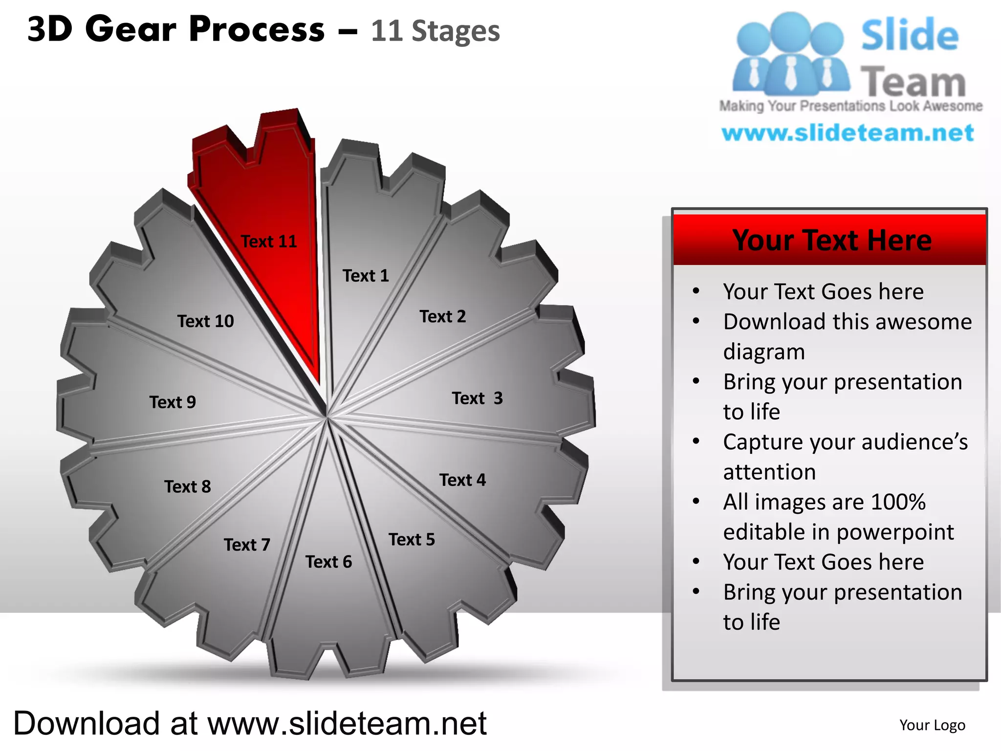 3D Gear Process – 11 Stages




                     Text 11                                  Your Text Here
                                   Text 1
                                                           • Your Text Goes here
           Text 10                          Text 2         • Download this awesome
                                                             diagram
                                                           • Bring your presentation
        Text 9                                    Text 3
                                                             to life
                                                           • Capture your audience’s
                                                 Text 4      attention
         Text 8
                                                           • All images are 100%
                  Text 7                Text 5               editable in powerpoint
                               Text 6                      • Your Text Goes here
                                                           • Bring your presentation
                                                             to life



Download at www.slideteam.net                                                Your Logo
 