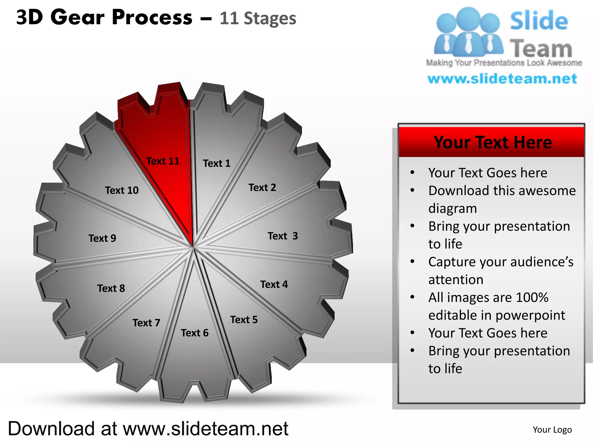 3D Gear Process – 11 Stages




                                                              Your Text Here
                     Text 11       Text 1
                                                           • Your Text Goes here
           Text 10                          Text 2         • Download this awesome
                                                             diagram
                                                           • Bring your presentation
        Text 9                                    Text 3
                                                             to life
                                                           • Capture your audience’s
                                                 Text 4      attention
         Text 8
                                                           • All images are 100%
                  Text 7                Text 5               editable in powerpoint
                               Text 6                      • Your Text Goes here
                                                           • Bring your presentation
                                                             to life



Download at www.slideteam.net                                                Your Logo
 