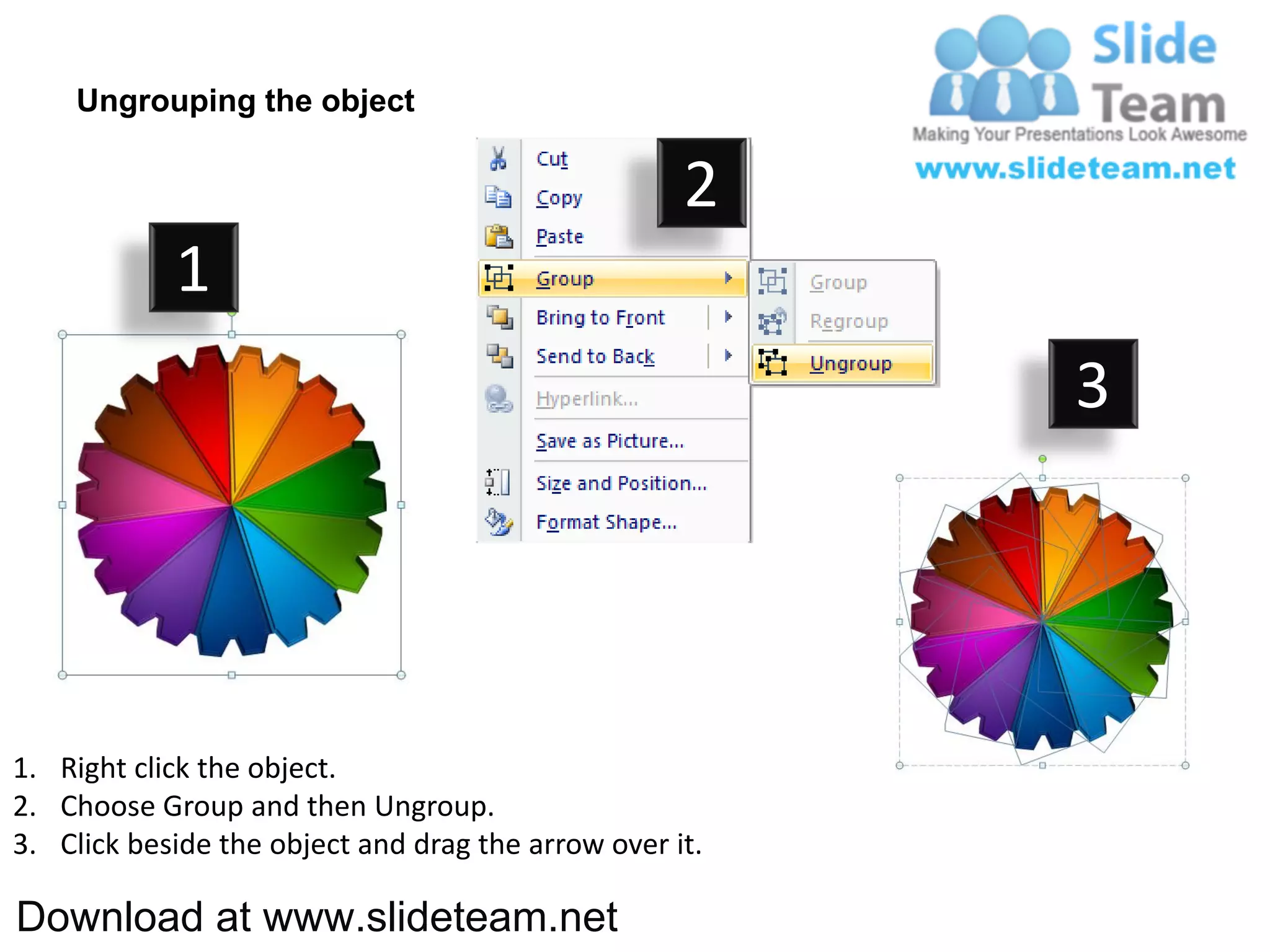 Ungrouping the object

                                                    2
            1
                                                         3




1. Right click the object.
2. Choose Group and then Ungroup.
3. Click beside the object and drag the arrow over it.

Download at www.slideteam.net
 