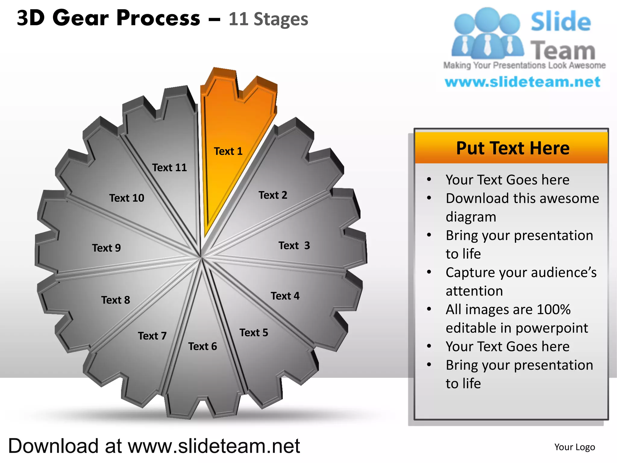 3D Gear Process – 11 Stages




                                    Text 1                      Put Text Here
                     Text 11
                                                            • Your Text Goes here
           Text 10                           Text 2         • Download this awesome
                                                              diagram
                                                            • Bring your presentation
        Text 9                                     Text 3
                                                              to life
                                                            • Capture your audience’s
                                                  Text 4      attention
         Text 8
                                                            • All images are 100%
                  Text 7                 Text 5               editable in powerpoint
                               Text 6                       • Your Text Goes here
                                                            • Bring your presentation
                                                              to life



Download at www.slideteam.net                                                 Your Logo
 
