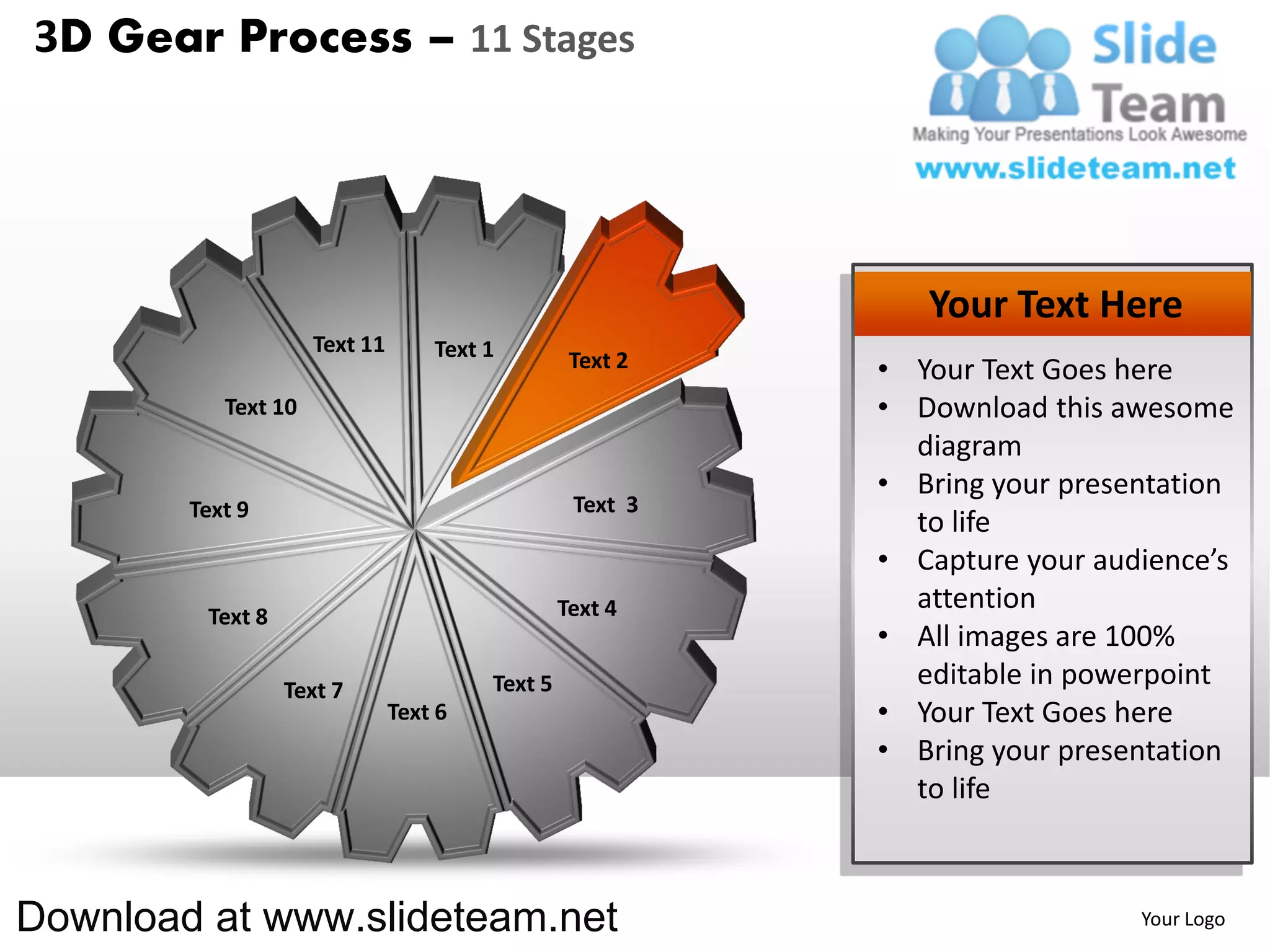 3D Gear Process – 11 Stages




                                                              Your Text Here
                     Text 11       Text 1         Text 2   • Your Text Goes here
           Text 10                                         • Download this awesome
                                                             diagram
                                                           • Bring your presentation
        Text 9                                    Text 3
                                                             to life
                                                           • Capture your audience’s
                                                 Text 4      attention
         Text 8
                                                           • All images are 100%
                  Text 7                Text 5               editable in powerpoint
                               Text 6                      • Your Text Goes here
                                                           • Bring your presentation
                                                             to life



Download at www.slideteam.net                                                Your Logo
 