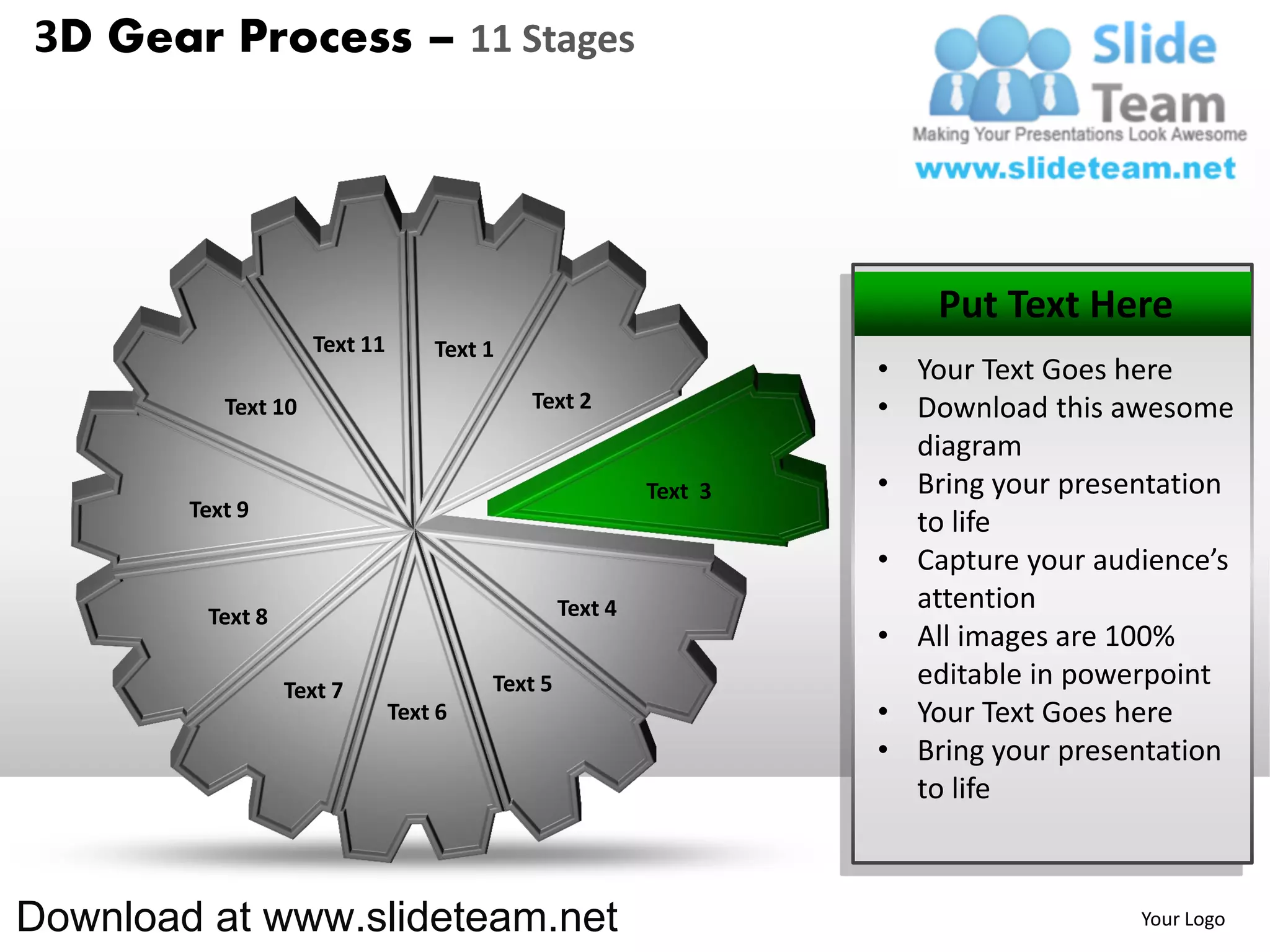 3D Gear Process – 11 Stages




                                                                       Put Text Here
                     Text 11       Text 1
                                                                   • Your Text Goes here
           Text 10                          Text 2                 • Download this awesome
                                                                     diagram
                                                          Text 3   • Bring your presentation
        Text 9
                                                                     to life
                                                                   • Capture your audience’s
                                                 Text 4              attention
         Text 8
                                                                   • All images are 100%
                  Text 7                Text 5                       editable in powerpoint
                               Text 6                              • Your Text Goes here
                                                                   • Bring your presentation
                                                                     to life



Download at www.slideteam.net                                                        Your Logo
 