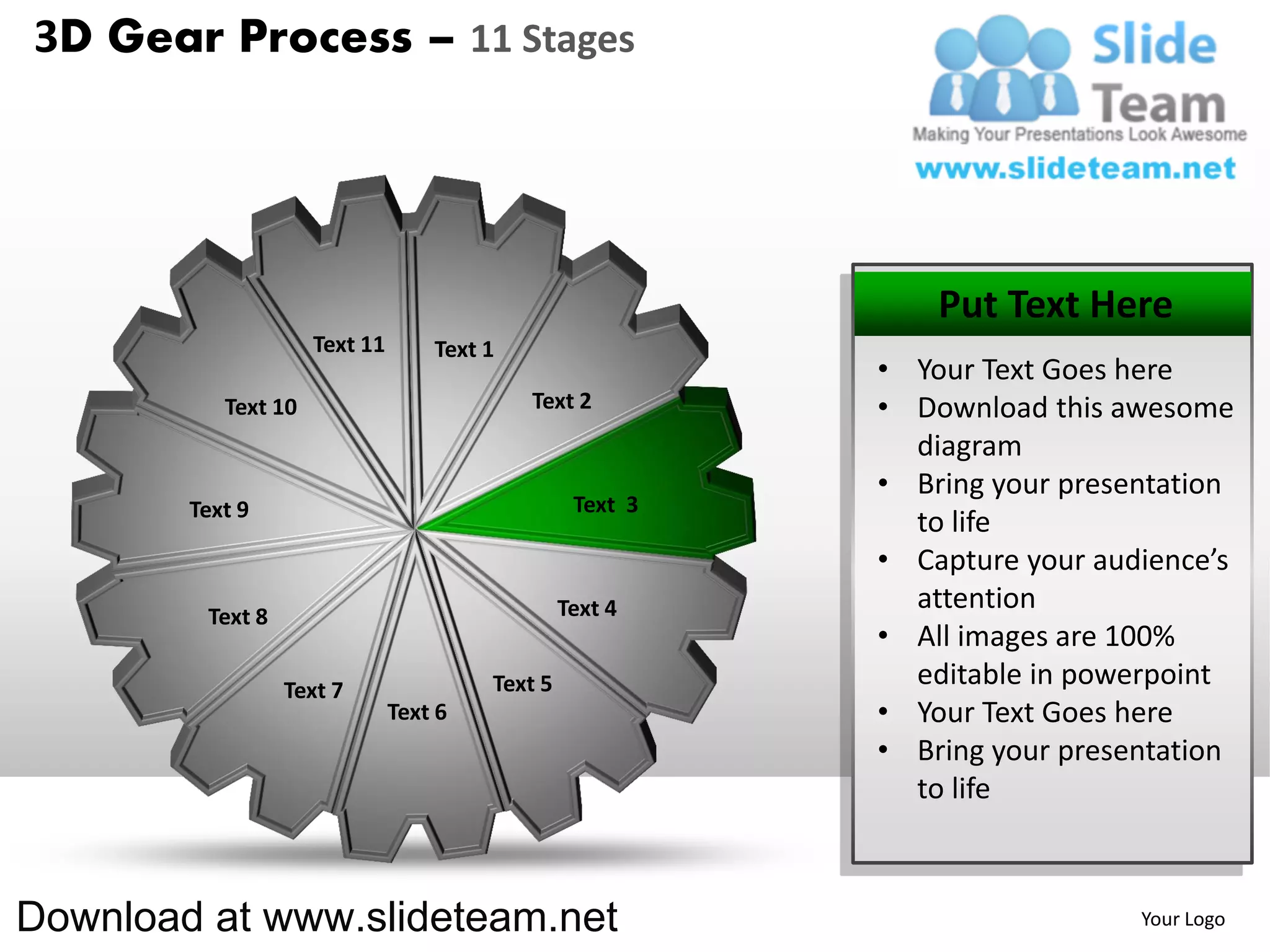 3D Gear Process – 11 Stages




                                                               Put Text Here
                     Text 11       Text 1
                                                           • Your Text Goes here
           Text 10                          Text 2         • Download this awesome
                                                             diagram
                                                           • Bring your presentation
        Text 9                                    Text 3
                                                             to life
                                                           • Capture your audience’s
                                                 Text 4      attention
         Text 8
                                                           • All images are 100%
                  Text 7                Text 5               editable in powerpoint
                               Text 6                      • Your Text Goes here
                                                           • Bring your presentation
                                                             to life



Download at www.slideteam.net                                                Your Logo
 
