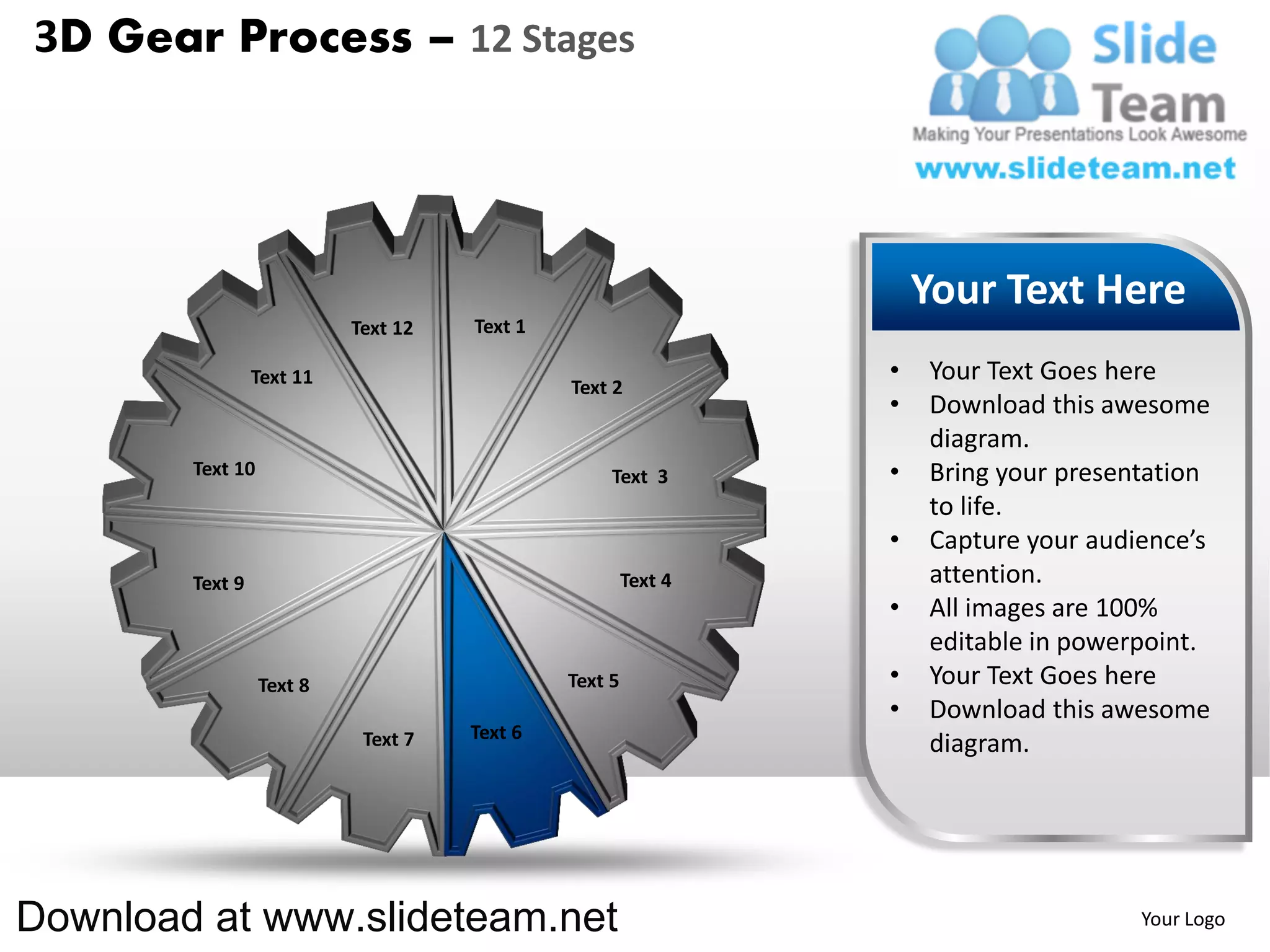 3D Gear Process – 12 Stages




                                                                    Your Text Here
                           Text 12   Text 1

                 Text 11                                        •   Your Text Goes here
                                              Text 2
                                                                •   Download this awesome
                                                                    diagram.
        Text 10                                    Text 3       •   Bring your presentation
                                                                    to life.
                                                                •   Capture your audience’s
        Text 9                                         Text 4       attention.
                                                                •   All images are 100%
                                                                    editable in powerpoint.
                  Text 8                      Text 5            •   Your Text Goes here
                                                                •   Download this awesome
                            Text 7   Text 6
                                                                    diagram.




Download at www.slideteam.net                                                        Your Logo
 