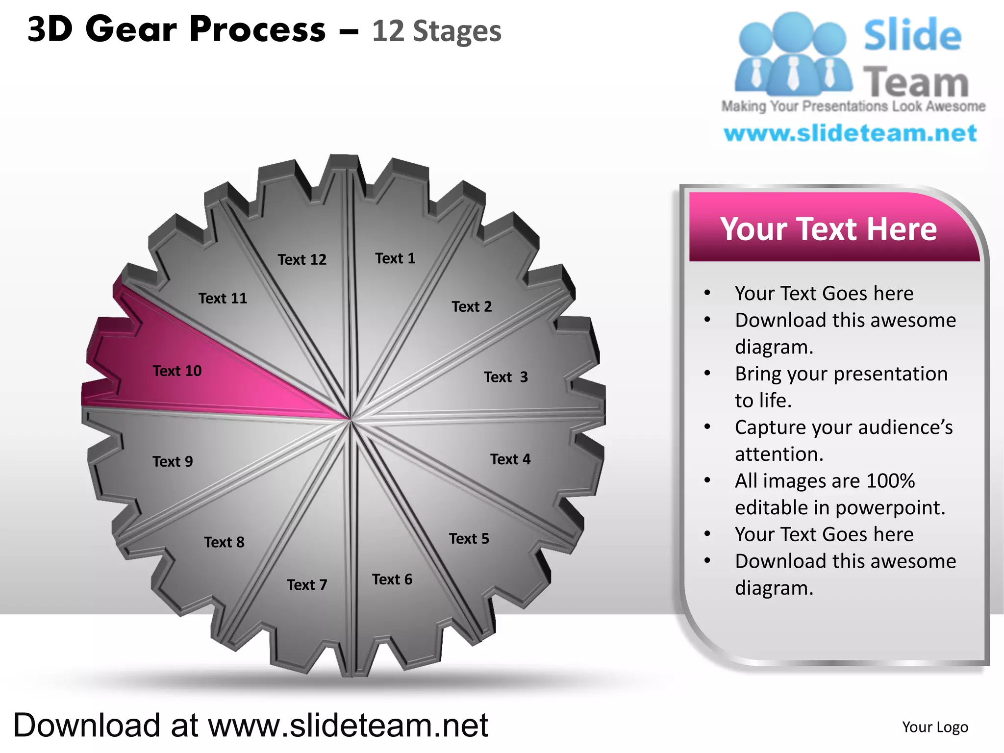 3D Gear Process – 12 Stages




                                                                    Your Text Here
                           Text 12   Text 1

                 Text 11                                        •   Your Text Goes here
                                              Text 2
                                                                •   Download this awesome
                                                                    diagram.
        Text 10                                    Text 3       •   Bring your presentation
                                                                    to life.
                                                                •   Capture your audience’s
        Text 9                                         Text 4       attention.
                                                                •   All images are 100%
                                                                    editable in powerpoint.
                  Text 8                      Text 5            •   Your Text Goes here
                                                                •   Download this awesome
                            Text 7   Text 6
                                                                    diagram.




Download at www.slideteam.net                                                        Your Logo
 