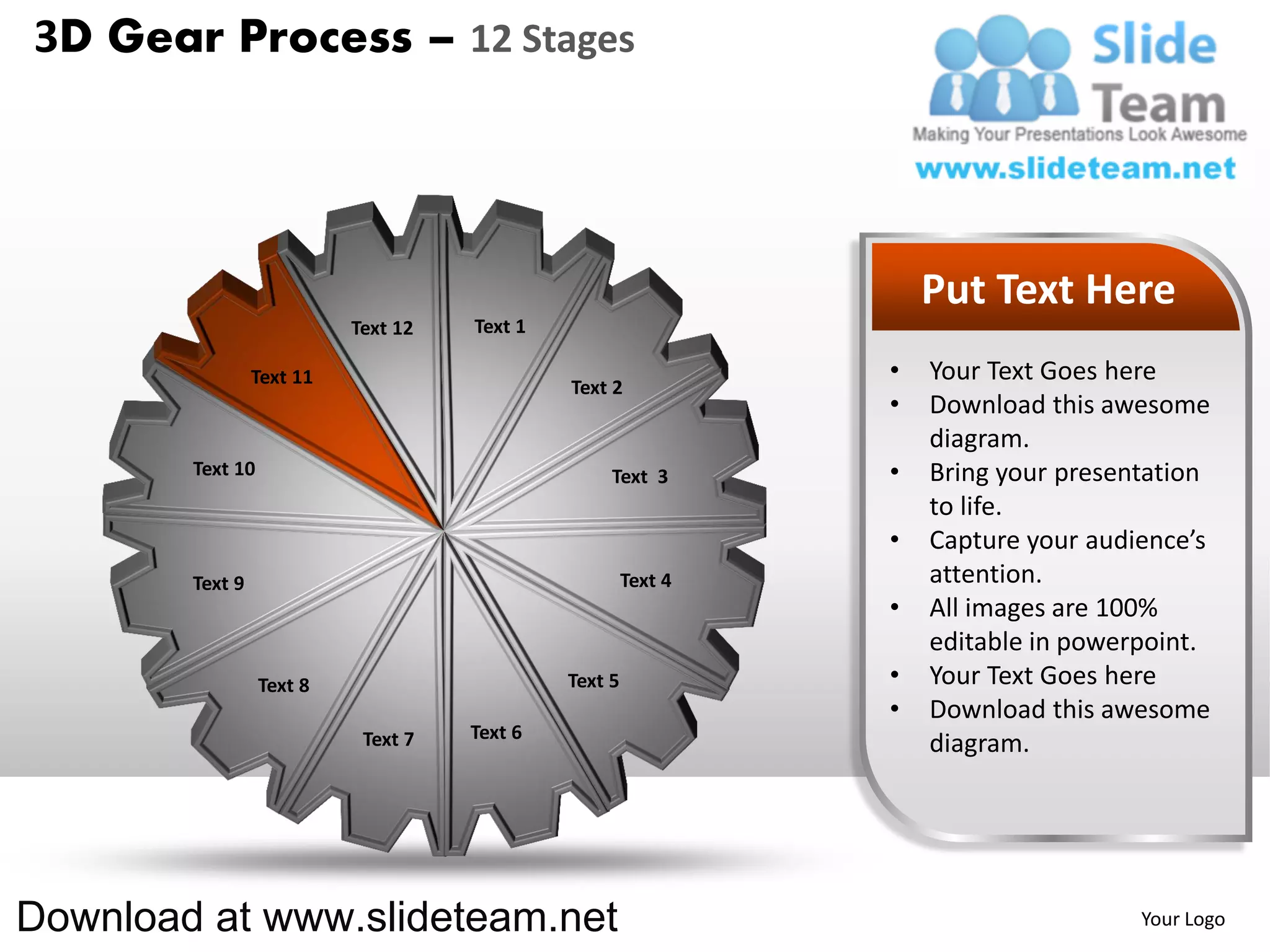 3D Gear Process – 12 Stages




                                                                    Put Text Here
                           Text 12   Text 1

                 Text 11                                        •   Your Text Goes here
                                              Text 2
                                                                •   Download this awesome
                                                                    diagram.
        Text 10                                    Text 3       •   Bring your presentation
                                                                    to life.
                                                                •   Capture your audience’s
        Text 9                                         Text 4       attention.
                                                                •   All images are 100%
                                                                    editable in powerpoint.
                  Text 8                      Text 5            •   Your Text Goes here
                                                                •   Download this awesome
                            Text 7   Text 6
                                                                    diagram.




Download at www.slideteam.net                                                        Your Logo
 
