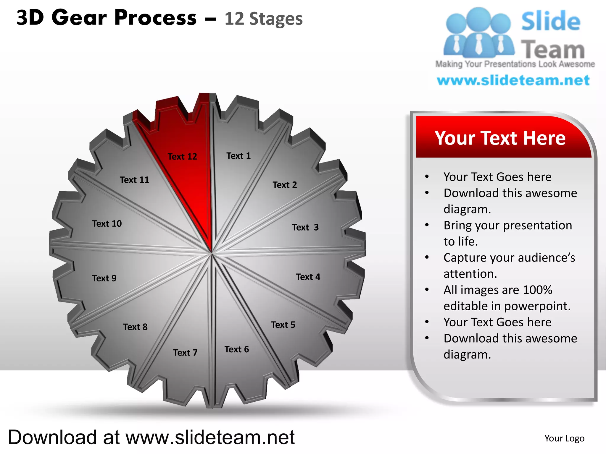 3D Gear Process – 12 Stages




                                                                    Your Text Here
                           Text 12   Text 1

                 Text 11                                        •   Your Text Goes here
                                              Text 2
                                                                •   Download this awesome
                                                                    diagram.
        Text 10                                    Text 3       •   Bring your presentation
                                                                    to life.
                                                                •   Capture your audience’s
        Text 9                                         Text 4       attention.
                                                                •   All images are 100%
                                                                    editable in powerpoint.
                  Text 8                      Text 5            •   Your Text Goes here
                                                                •   Download this awesome
                            Text 7   Text 6
                                                                    diagram.




Download at www.slideteam.net                                                        Your Logo
 
