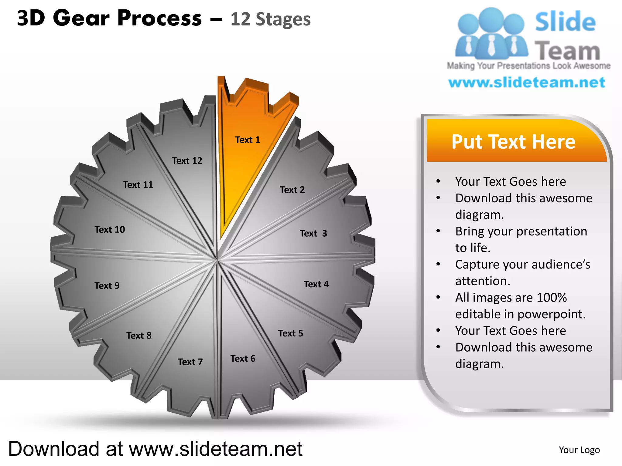 3D Gear Process – 12 Stages



                                      Text 1
                                                                     Put Text Here
                           Text 12

                 Text 11                                         •   Your Text Goes here
                                               Text 2
                                                                 •   Download this awesome
                                                                     diagram.
        Text 10                                     Text 3       •   Bring your presentation
                                                                     to life.
                                                                 •   Capture your audience’s
        Text 9                                          Text 4       attention.
                                                                 •   All images are 100%
                                                                     editable in powerpoint.
                  Text 8                       Text 5            •   Your Text Goes here
                                                                 •   Download this awesome
                            Text 7   Text 6
                                                                     diagram.




Download at www.slideteam.net                                                         Your Logo
 
