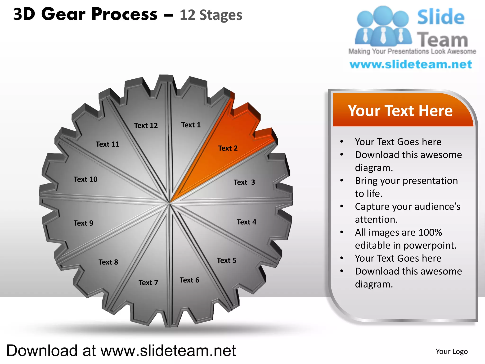 3D Gear Process – 12 Stages




                                                                    Your Text Here
                           Text 12   Text 1

                 Text 11                                        •   Your Text Goes here
                                              Text 2
                                                                •   Download this awesome
                                                                    diagram.
        Text 10                                    Text 3       •   Bring your presentation
                                                                    to life.
                                                                •   Capture your audience’s
        Text 9                                         Text 4       attention.
                                                                •   All images are 100%
                                                                    editable in powerpoint.
                  Text 8                      Text 5            •   Your Text Goes here
                                                                •   Download this awesome
                            Text 7   Text 6
                                                                    diagram.




Download at www.slideteam.net                                                        Your Logo
 
