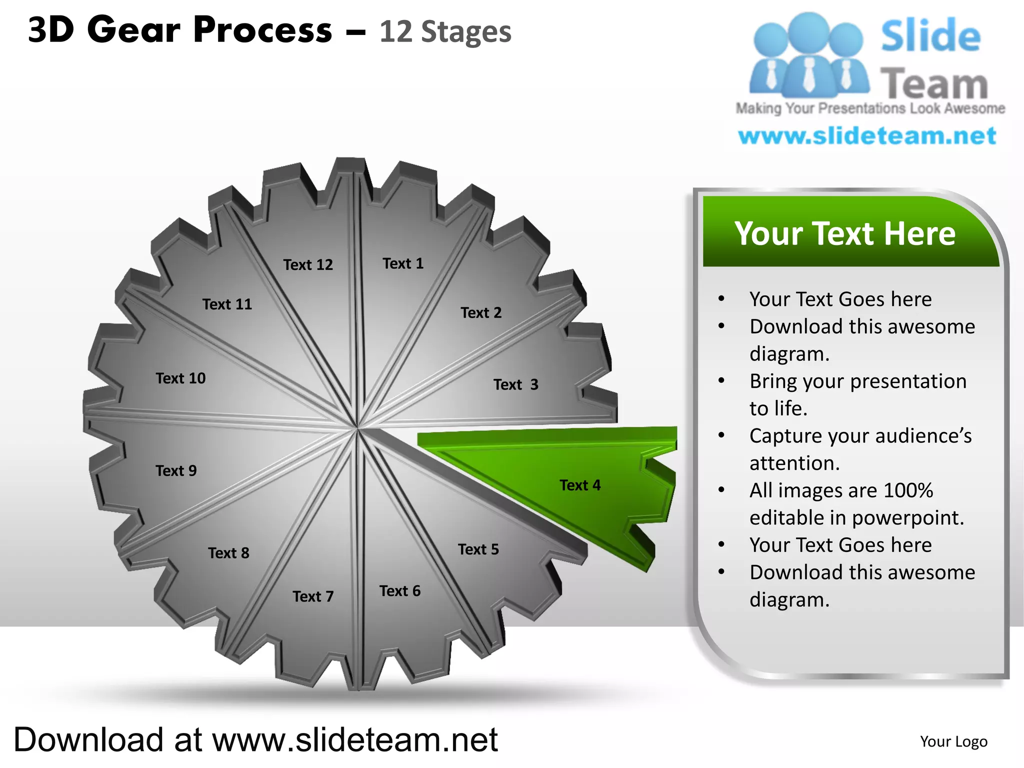 3D Gear Process – 12 Stages




                                                                         Your Text Here
                           Text 12   Text 1

                 Text 11                                             •   Your Text Goes here
                                              Text 2
                                                                     •   Download this awesome
                                                                         diagram.
        Text 10                                    Text 3            •   Bring your presentation
                                                                         to life.
                                                                     •   Capture your audience’s
        Text 9                                                           attention.
                                                            Text 4   •   All images are 100%
                                                                         editable in powerpoint.
                  Text 8                      Text 5                 •   Your Text Goes here
                                                                     •   Download this awesome
                            Text 7   Text 6
                                                                         diagram.




Download at www.slideteam.net                                                             Your Logo
 