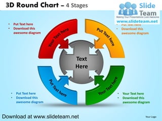 3D Round Chart – 4 Stages

  •       Put Text here             •   Put Text here
  •       Download this             •   Download this
          awesome diagram               awesome diagram




                             Text
                             Here



      •    Put Text here            •   Your Text here
      •    Download this            •   Download this
           awesome diagram              awesome diagram



Download at www.slideteam.net                        Your Logo
 
