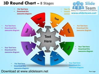 3D Round Chart – 8 Stages
              •   Put Text here            •   Your Text here
              •   Download this            •   Download this
                  awesome diagram              awesome diagram




•   Put Text here                                       •       Put Text here
•   Download this                                       •       Download this
    awesome diagram                                             awesome diagram


                                    Text
                                    Here
•   Your Text here                                          •    Your Text here
•   Download this                                           •    Download this
    awesome diagram                                              awesome diagram




          •   Put Text here                     •   Your Text here
          •   Download this                     •   Download this
              awesome diagram                       awesome diagram

Download at www.slideteam.net                                               Your Logo
 
