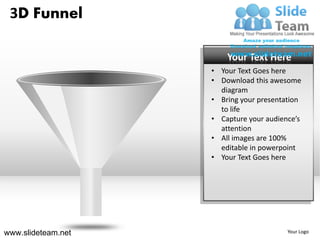 3D Funnel

                        Your Text Here
                    • Your Text Goes here
                    • Download this awesome
                      diagram
                    • Bring your presentation
                      to life
                    • Capture your audience’s
                      attention
                    • All images are 100%
                      editable in powerpoint
                    • Your Text Goes here




www.slideteam.net                        Your Logo
 