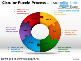 Circular Puzzle Process – 6 Stages
                •   Put Your Text here
                                         •   Your Text Goes here
                •   Download this
                                         •   Download this
                    awesome diagram
                                             awesome diagram




 •   Your Text here
 •   Download this
                                                        •   Put Text Goes here
     awesome diagram
                                                        •   Download this
                                                            awesome diagram




       •   Put Your Text here                  •   Your Text Goes here
       •   Download this                       •   Download this
           awesome diagram                         awesome diagram




Download at www.slideteam.net                                            Your Logo
 