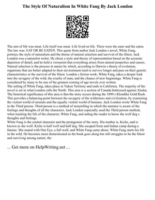 The Style Of Naturalism In White Fang By Jack London
The aim of life was meat. Life itself was meat. Life lived on life. There were the eater and the eaten.
The law was: EAT OR BE EATEN. This quote from author Jack London s novel, White Fang,
portrays the style of naturalism and the theme of natural selection and survival of the fittest. Jack
London was a naturalist writer. He chose a style and theory of representation based on the accurate
depiction of detail; and he held a viewpoint that everything arises from natural properties and causes.
Natural selection is the process in nature by which, according to Darwin s theory of evolution,
organisms that are better adapted to their environment tend to survive longer and pass on their genetic
characteristics or the survival of the fittest. London s fiction work, White Fang, takes a deeper look
into the savagery of the wild, the cruelty of man, and the chance of new beginnings. White Fang is
considered by many to be one of the greatest coming of age novels ever written.
The setting of White Fang, takes place in Yukon Territory and ends in California. The majority of the
novel is set in what London calls the North. This area is a section of Canada buttressed against Alaska.
The historical significance of this area is that the story occurs during the 1890 s Klondike Gold Rush.
This provides a balancing point between the savagery of the wilderness and civilization, by examining
the violent world of animals and the equally violent world of humans. Jack London wrote White Fang
in the Third person. Third person is a method of storytelling in which the narrator is aware of the
feelings and thoughts of all the characters. Jack London especially used the Third person method,
when tracking the life of the character, White Fang, and aiding the reader to know the wolf dog s
thoughts and feelings.
White Fang is the central character and the protagonist of the story. His mother is, Kiche, and is
known as she wolf. Kiche is half wolf and half dog. She escaped from and Indian camp during a
famine. She mated with One Eye, a full wolf, and White Fang came about. White Fang starts his life
in the wild. He becomes more domesticated as the book goes along but still struggles to be the fittest
and surviving among nature, the
... Get more on HelpWriting.net ...
 