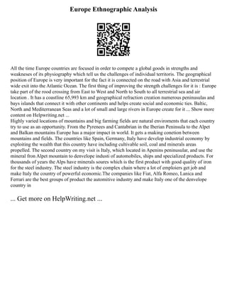 Europe Ethnographic Analysis
All the time Europe countries are focused in order to compete a global goods in strengths and
weakneses of its physiography which tell us the challenges of individual territoris. The geographical
position of Europe is very important for the fact it is connected on the road with Asia and terrestrial
wide exit into the Atlantic Ocean. The first thing of improving the strength challenges for it is : Europe
take part of the rood crossing from East to West and North to South to all terrestrial sea and air
location . It has a coastline 65,993 km and geographical refraction creation numerous peninusulas and
bays islands that connect it with other continents and helps create social and economic ties. Baltic,
North and Mediterranean Seas and a lot of small and large rivers in Europe create for it ... Show more
content on Helpwriting.net ...
Highly varied locations of mountains and big farming fields are natural enviroments that each country
try to use as an opportunity. From the Pyrenees and Cantabrian in the Iberian Peninsula to the Alpet
and Balkan mountains Europe has a major impact in world. It gets a making conetion between
mountains and fields. The countries like Spain, Germany, Italy have develop industrial economy by
exploiting the wealth that this country have including cultivable soil, coal and minerals areas
propelled. The second country on my visit is Italy, which located in Apenins peninusular, and use the
mineral fron Alpet mountain to denvelope industi of automobiles, ships and specialized products. For
thousands of years the Alps have minerals soures which is the first product with good quality of iron
for the steel industry. The steel industry is the complex chain where a lot of emploiers get job and
make Italy the country of powerful economic.The companies like Fiat, Alfa Romeo, Lanica and
Ferrari are the best groups of product the automitive industry and make Italy one of the denvelope
country in
... Get more on HelpWriting.net ...
 