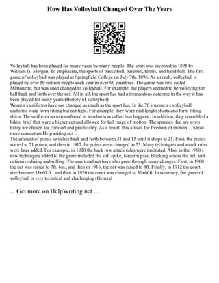 How Has Volleyball Changed Over The Years
Volleyball has been played for many years by many people. The sport was invented in 1895 by
William G. Morgan. To emphasize, the sports of basketball, baseball, tennis, and hand ball. The first
game of volleyball was played at Springfield College on July 7th, 1896. As a result, volleyball is
played by over 50 million people each year in over 60 countries. The game was first called
Mintonette, but was soon changed to volleyball. For example, the players seemed to be volleying the
ball back and forth over the net. All in all, the sport has had a tremendous outcome in the way it has
been played for many years (History of Volleyball).
Women s uniforms have not changed as much as the sport has. In the 70 s women s volleyball
uniforms were form fitting but not tight. For example, they wore mid length shorts and form fitting
shirts. The uniforms soon transferred in to what was called bun huggers . In addition, they resembled a
bikini brief that were a higher cut and allowed for full range of motion. The spandex that are worn
today are chosen for comfort and practicality. As a result, this allows for freedom of motion ... Show
more content on Helpwriting.net ...
The amount of points switches back and forth between 21 and 15 until it shops at 25. First, the points
started at 21 points, and then in 1917 the points were changed to 25. Many techniques and attack rules
were later added. For example, in 1920 the back row attack rules were instituted. Also, in the 1960 s
new techniques added to the game included the soft spike, forearm pass, blocking across the net, and
defensive diving and rolling. The court and net have also gone through many changes. First, in 1900
the net was raised to 7ft. 6in., and then in 1916, the net was raised to 8ft. Finally, in 1912 the court
size became 35x60 ft., and then in 1920 the court was changed to 30x60ft. In summary, the game of
volleyball is very technical and challenging (General
... Get more on HelpWriting.net ...
 
